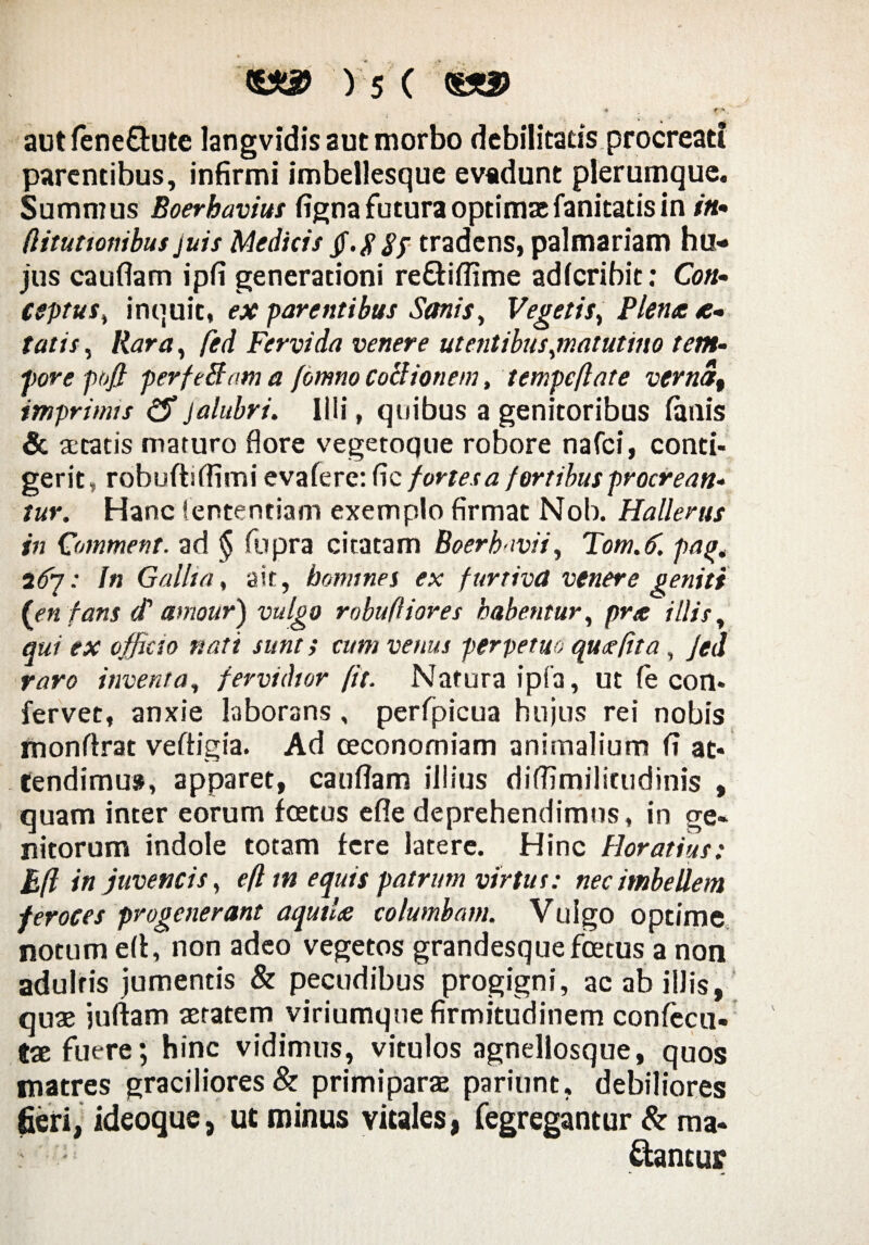 ♦ f ** * *■ . aut feneQute langvidis aut morbo debilitatis procreati parentibus, infirmi imbellesque evadunt plerumque. Summus Boerhavius figna futura optimae fanitatis in in- (lituttonibus juis Medicis 8f tradens, palmariam hu¬ jus cauflam ipfi generationi re&iflime adlcribit: Con¬ ceptus^ inquit, ex parentibus Sanis, Vegetis, Plena e- tatis, Rara, fed Fervida venere ut entibus,matutino tem- fore pofi perfeBam a fomno coBionem, tempcftate verna, imprimis jalubri. Illi, quibus a genitoribus lanis & aetatis maturo flore vegetoque robore nafci, conti¬ gerit, robuftiflimi evafere: fic fortes a fortibus procrean¬ tur, Hanc lentendam exemplo firmat Nob. Hallerus in Comment. ad § fiipra citatam Boer h-ivi i, Tom.fi. pa%< ifij: fn Gallia, ait, homines ex furtiva venere geniti (ien fans (t amour) vulgo robufliores habentur, pra illis, qui ex officio nati sunt i cum venus perpetuo quaeftta , Jed raro inventa, fervidior [it. Natura ipfa, ut fe con¬ fervet, anxie laborans, perfpicua hujus rei nobis monflrat veftigia. Ad oeconomiam animalium fi at¬ tendimus, apparet, cauflam illius diffimilittidinis , quam inter eorum foetus efle deprehendimus, in ge¬ nitorum indole totam fere latere. Hinc Horatius: B(l in juvencis, eft tn equis patrum virtus: nec imbellem feroces progenerant aquthe columbam. Vulgo optime notum efi, non adeo vegetos grandesque foetus a non adultis jumentis & pecudibus progigni, ac ab illis, qux juflam aetatem viriumque firmitudinem confecu- tx fuere; hinc vidimus, vitulos agnellosque, quos matres graciliores & primiparae pariunt, debiliores fieri, ideoque} ut minus vitales, fegregantur & ma¬ ctantur