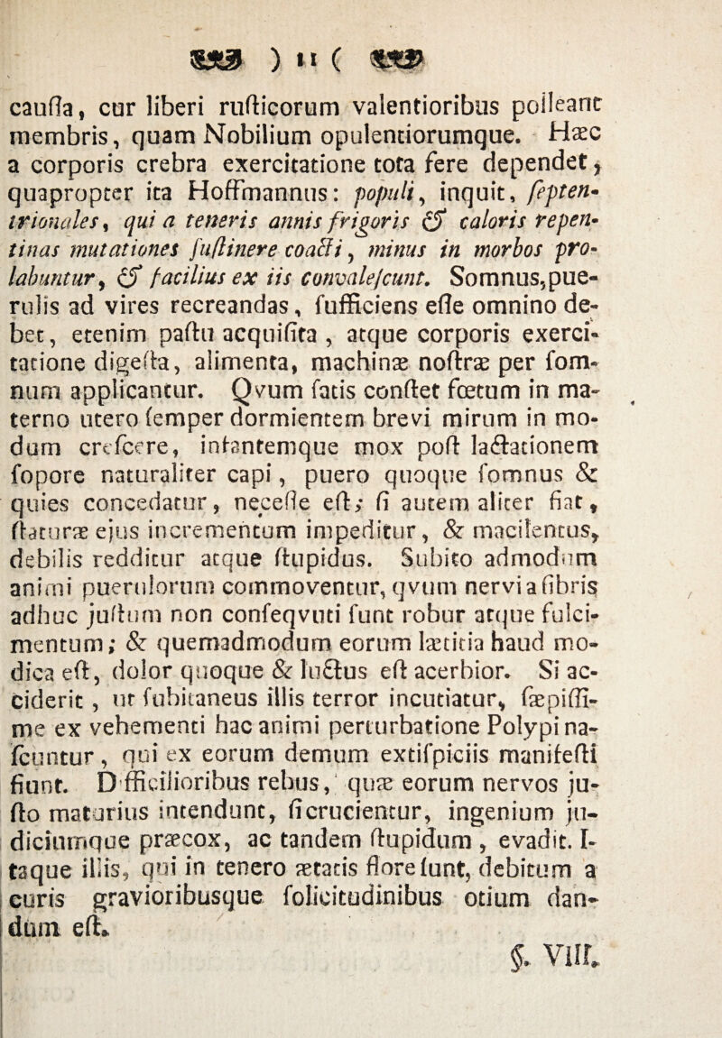 s caufla, cor liberi ruflicorum valentioribus polleant membris, quam Nobilium opulentiorumque. Haec a corporis crebra exercitatione tota fere dependet, quapropter ita Hoffmannus: populi, inquit, fepten- irionales, qui a teneris annis frigoris (5 caloris repen¬ tinas mutationes )u(linere coacli, minus in morbos pro- labuntur, cjT facilius ex iis convalefcunt. Somnus,pue¬ rulis ad vires recreandas, fufficiens efle omnino de¬ bet , etenim partu acquifita , atque corporis exerci¬ tatione digerta, alimenta, machinas noftras per fom- num applicantur. Qvum fatis conftet fcetum in ma¬ terno utero (emper dormientem brevi mirum in mo¬ dum crefcere, infantemque mox port lavationem fopore naturaliter capi, puero quoque fomnus & quies concedatur, nece fle ert; fi autem aliter fiat, ftaturaeejus incrementum impeditur, & macilentus, debilis redditur atque rtupidus. Subito admodum animi puerulorum commoventur, qvtim nervi a fibris adhuc jurtum non confeqvuti funt robur atque fulci¬ mentum; & quemadmodum eorum laetitia haud mo¬ dica efi, dolor quoque & luVus ert acerbior. Si ac¬ ciderit , ut fubitaneus illis terror incutiatur, fepiffi- me ex vehementi hac animi perturbatione Polypi na- fcuntur, nui ex eorum demum extifpiciis maniferti fiunt. D fficilioribus rebus, quas eorum nervos ju- rto maturius intendunt, fi crucientur, ingenium ju¬ diciumque praecox, ac tandem rtupidum , evadit. I- taque illis, qui in tenero aetatis flore iunt, debitum a curis gravioribusque folieitudinibus otium dan¬ dum ert» §. Vili