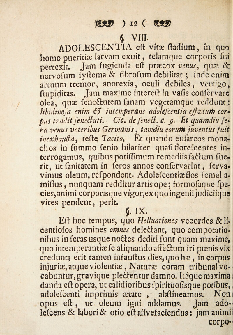 $. VIII. ADOLESCENTIA eft vitae ftadium, in quo homo ptiericias larvam exuit, telamque corporis fui pertexit. Jam fugienda eft praecox venus, quae & nervofum fyftema & fibrofum debilitat; inde enim artuum tremor, anorexia, oculi debiles, vertigo, ftupidicas. Jam maxime intereft in vafis confervarc olea, quae feneCtutem fanam vegetamque reddunt : libidinofa enim cjT intemperans adolefcentia effectum cor• pus tradit jeneButi. Cic. de feneB. c. <)■ Et quamdiu fe¬ ra venus veteribus Germanis, tamdiu eorum juventus fuit inexbaufla, tefte Tacito, Et qnando eufarcos mona¬ chos in fummo fenio hilariter quafiflordcentes in¬ terrogamus, quibus potiffimum remediisfaftum fue¬ rit, ut fanitatem in feros annos confervarint, (erva- vimus oleum, refpondent. Adolefcentiaeflos femel a- miflus, nunquam redditur artis ope; formofaqoe fpe- cies, animi corporisque vigor,ex quo ingenii judiciiquc vires pendent, perit. 5. IX. Eft hoc tempus, quo Helluationes vecordes &li« centiofos homines omnes dele&ant, quo compotatio¬ nibus in feras usque noftes dediti funt quam maxime, quo intemperantiae fe aliquando affeftum iri pcenis vix credunt} erit tamen infauftus dies, quo hae, in corpus injuriae, atque violentiae, Naturae coram tribunal vo¬ cabuntur, gra vique pleffcntur damno. Itaque maximas danda eft opera, ut calidioribus fpirituoftsque potibus, adolefcenti imprimis aetate , abftineainus. Notii opus eft, ut oleum igni addamus. Jam ado-- lefcens & labori & otio eft aflvefaciendus: jam animi i corpo-