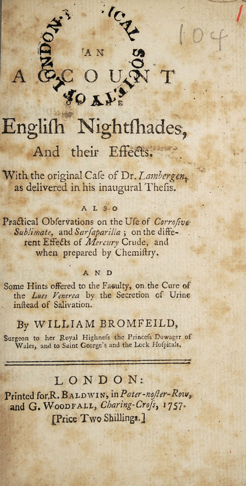 m • V * A fA N Ub O O U£N T £ Englifh Nightshades, And their EfFe&s. With the original Cafe of Dr. Lambergen* as delivered in. his inaugural Thefis, A L S O Practical Obfervations on the Ufe of Gorroftvz Sublimate, and Sarfaparilla ; on the diffe-. . rent Effe£ts of Mercury Crude, and when prepared by Chemiftry. $ A N D Some Hints offered to the Faculty, on, the Cure of the Lues Venerea by the Secretion cf Urine . inilead of Salivation. By WILLIAM BROMFEXLD, Surgeon to her Royal Kighnefs the Princefs Dowager of Wales,, and to Saint George’s and the Lock Hofpitais. LONDON: Printed for.R. B aldwin, in Pater-noJier-Row, and G. Woodfall, Cbaring-Crofs, 1757. [Price Two Shillings.]