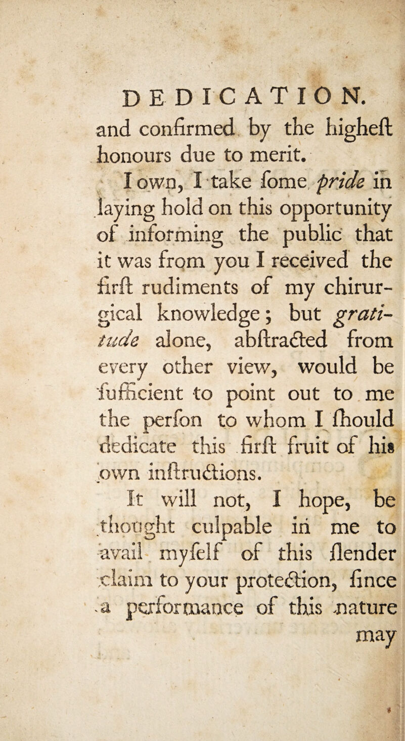 and confirmed by the higheft honours due to merit. I own, I take fome pride in laying hold on this opportunity of informing the public that it was from you I received the iirft rudiments of my chirur- gical knowledge; but grati¬ tude alone, abftraCted from every other view, would be fiufficient to point out to me the perfon to whom I fhould dedicate this fir ft fruit of hi* own inft ruCtions. «• It will not, I hope, be thought culpable iii me to avail myfelf of this {lender claim to your protection, fince a performance of this .nature may