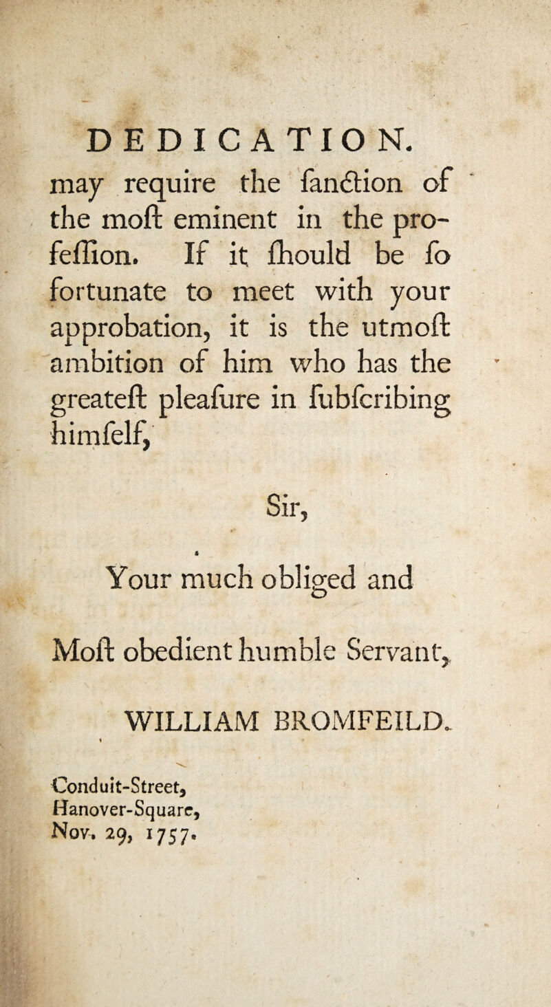 DEDICATION. may require the fandtion of the moil eminent in the pro- feflion. If it fhould be fo fortunate to meet with your approbation, it is the utmoft ambition of him who has the greatefl pleafure in fubfcribing himfelf, Sir, % Your much obliged and Moil obedient humble Servant, WILLIAM BROMFEILD. \ * Conduit-Street^ Hanover-Squarc, Nov. 29, 1757.