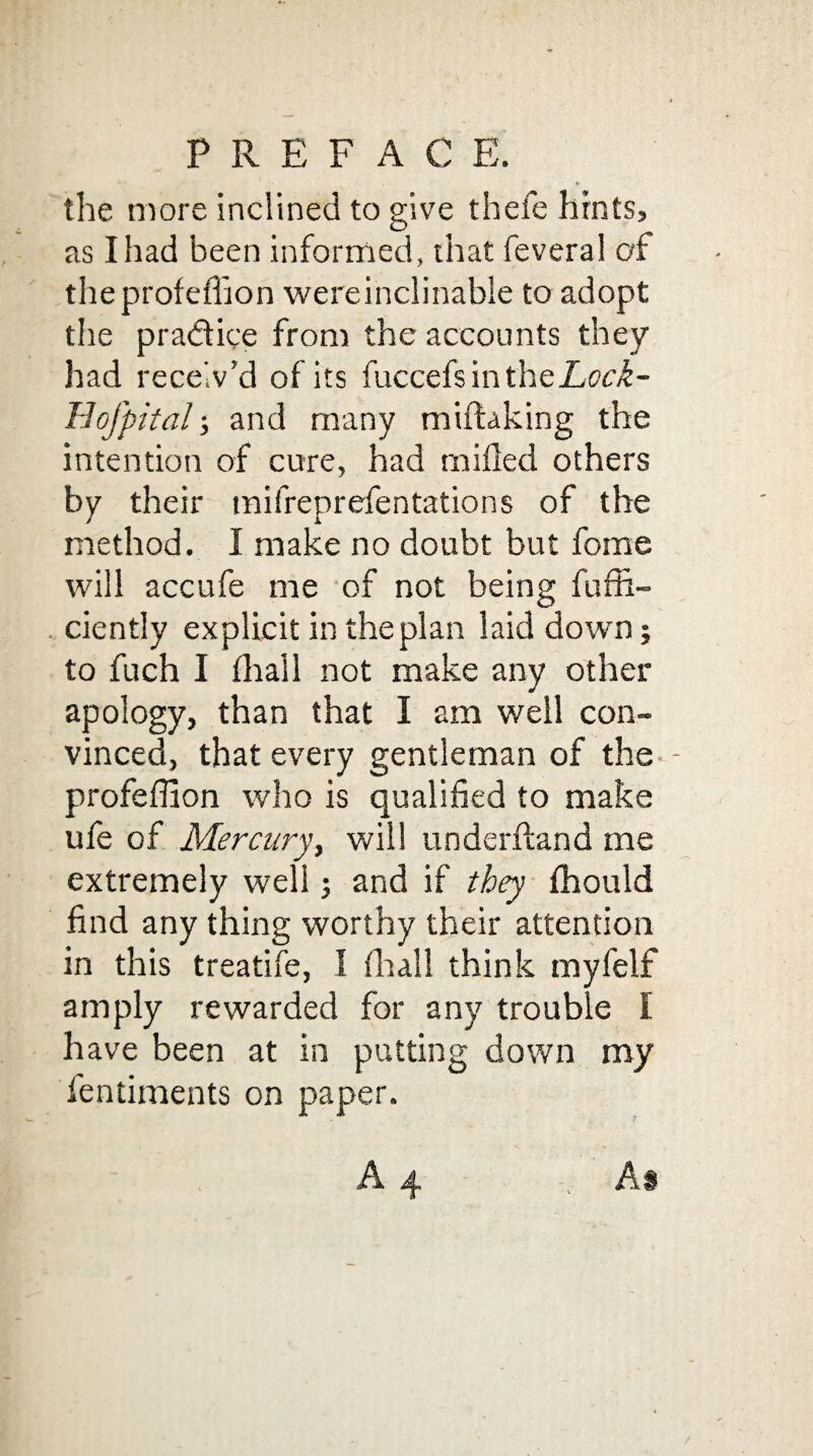 PREF AC E. the more inclined to give thefe hints, as I had been informed, that feveral of theprofefhon wereinclinable to adopt the practice from the accounts they had receiv’d of its fuccefs in the Lock- Hofpital; and many miftaking the intention of cure, had milled others by their mifreprefentations of the method. I make no doubt but fome will accufe me of not being fuffi- ciently explicit in the plan laid down; to fuch I lhail not make any other apology, than that I am well con¬ vinced, that every gentleman of the profefllon who is qualified to make ufe of Mercury, will underfland me extremely well j and if they fhould find any thing worthy their attention in this treatife, I fit all think myfelf amply rewarded for any trouble I have been at in putting down my fentiments on paper.