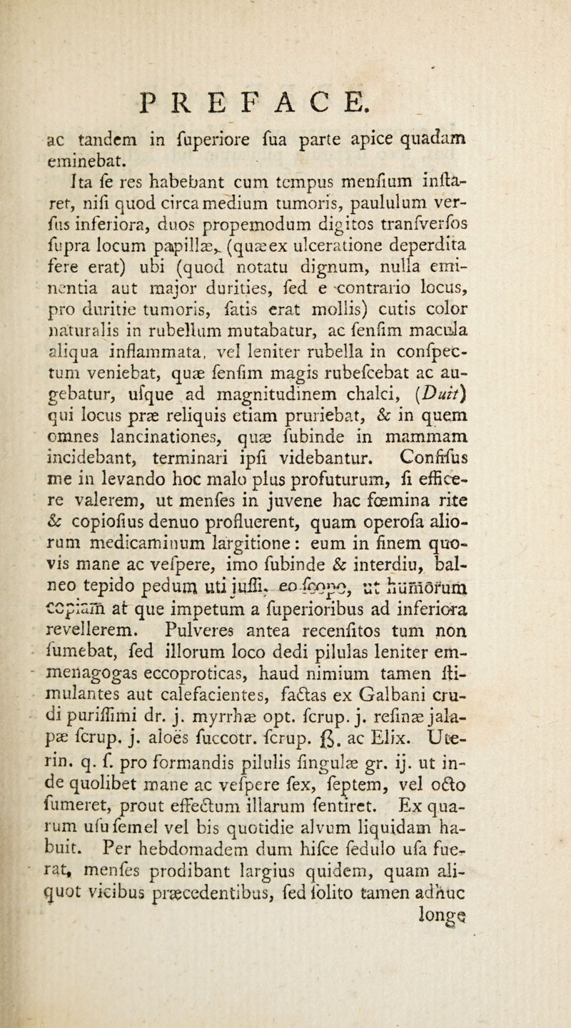 ac tandem in fuperiore fua parte apice quadam eminebat. Ita fe res habebant cum tempus men/ium infta- ret, niil quod circa medium tumoris, paululum ver- fus inferiors, duos propemodum digitos tranfverfos fupra locum papillsv (qusex ulceratione deperdita fere erat) ubi (quod notatu dignum, nulla eim- nentia aut major durities, fed e contrario locus, pro duritie tumoris, fatis erat mollis) cutis color naturalis in rubellum mutabatur, ac feniim macula aliqua inflammata, vel leniter rubella in confpec- tum veniebat, quae fenfim magis rubefeebat ac au- gebatur, ufque ad magnitudinem chalci, (Duh) qui locus prae reliquis etiam pruriebat, Sc in quem omnes lancinationes, quae fubinde in mammam incidebant, terminari ipfi videbantur. Conftfus me in levando hoc male plus profuturum, fi effice¬ re vaierem, ut menfes in juvene hac fosmina rite Sc copiolius denuo profluerent, quam operofa alio- rum medicaminum largitione: eum in finem quo- vis mane ac vefpere, imo fubinde Sc interdiu, bal- neo tepido pedum uti iuiTu eo.feopc, lit huffiofum ccpiam at que impetum a fuperioribus ad inferiora revellerem. Pulveres antea recenfitos turn non fumebat, fed illorum loco dedi pilulas leniter em- menagogas eccoproticas, haud nimium tamen fti- mulantes aut calefacientes, fadtas ex Galbani cru- di puriifimi dr. j. myrrhs opt. ferup. j. refins jala¬ ps ferup. j. aloes fuccotr. ferup. (J. ac Elix. Ute¬ rm* q. f. pro formandis pilulis finguls gr. ij. ut in- de quolibet mane ac vefpere fex, feptem, vel odlo fumeret, prout efFedlum illarum fentirct. Ex qua- rum ufufemel vel bis quotidie alvum liquidam ha- buit. Per hebdomadem dum hifee fedulo ufa fue- rat, menfes prodibant largius quidem, quam ali¬ quot vicibus prscedentibus, fed folito tamen adhuc