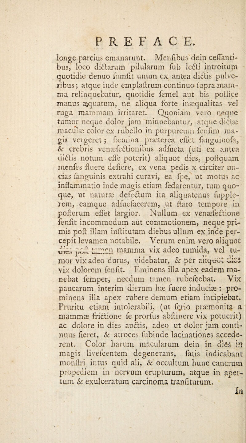 longe parcius emanarunt. Menfibus dein ceiTanti- bus3 loco didarum pilularum Tub ledi introitum quotidie denuo iiimfit unum ex antea didis pulve- yibus; atqueinde emplailrum continuo fupra mam¬ ma relinquebatur, quotidie femel aut bis pollice manus a^quatum? ne aliqua forte insequalitas vel ruga mam mam irritaret. Quoniam vero aeque tumor neque dolor jam minuebantur, atque didae maculae color ex rubelio in purpureum fenfim ma- gis vergeret; fsemina praeterea effet fanguinofa, & crebris venaefedionibus adfueta (uti ex antea didis notum eiTe poterit) aliquot dies, poitquam menfes fluere defiere, ex vena pedis x circiter mi- das fanguinis extrahi curavi, ea fpe, ut motus ac inftammatio inde magis etiam fedarentur, turn quo- que, ut naturae defedum ita aliqua ten us fupple- rem, eamque adfuefacerem, ut ftato tempore in pofterum diet largior. Nullum ex venaefe&ione fenfit incommodum aut commotionem, neque pri~ mis poll ill am inflitutam diebus ullum ex inde per- cepit levamen notabile. Verum enim vero aliquot tdlZCIl mamma vix adeo tumida, vel tu¬ mor vixadeo durus, videbatur, Sc per anquGt vix dolorem fenfit. Eminens ilia apex eadem ma¬ ne bat femper, necdum tamen rubefcebat. Vix paucarum interim dierum bae fuere induciae : pro- minens ilia apex rubere demum etiam incipiebat. Pruritu etiam intolerabili, (ut f^'io praemonita a mammae fridione fe prorfus abllinere vix potuerit) ac dolore in dies audis, adeo ut dolor jam conti- nuus fieret, & atroces fubinde lacinationes accede- rent. Color harum macularum dein in dies in magis livefcentem degenerans, fatis indicabant monitri. intus quid ali. Sc occultum hunc cancrum propediem in nervum erupturum, atque in aper- turn Sc exulceratum carcinoma tranfiturum. In /