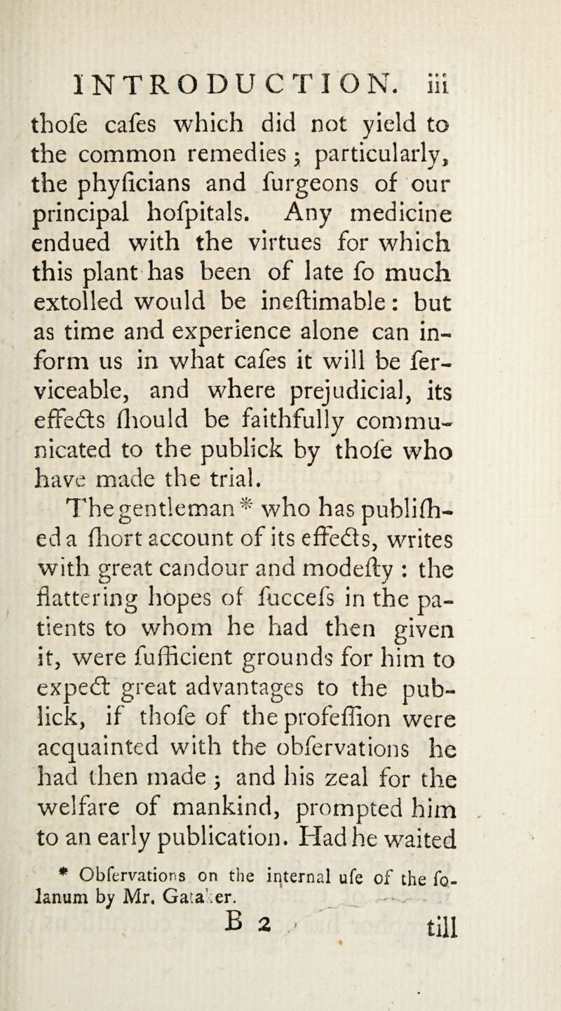 thole cafes which did not yield to the common remedies; particularly, the phyficians and furgeons of our principal hofpitals. Any medicine endued with the virtues for which this plant has been of late fo much extolled would be ineftimable: but as time and experience alone can in¬ form us in what cafes it will be fer- viceable, and where prejudicial, its effects Ihould be faithfully commu¬ nicated to the publick by thofe who have made the trial. The gentleman* who has publilh- ed a fhort account of its effe&s, writes with great candour and modefty : the flattering hopes of fuccefs in the pa¬ tients to whom he had then given it, were fufficient grounds for him to expedt great advantages to the pub- lick, if thofe of the profeflion were acquainted with the obfervations he had then made ; and his zeal for the welfare of mankind, prompted him to an early publication. Had he waited * Obfervations on the internal ufe of the fo- lanum by Mr. Gata'ier. B 2 ' till