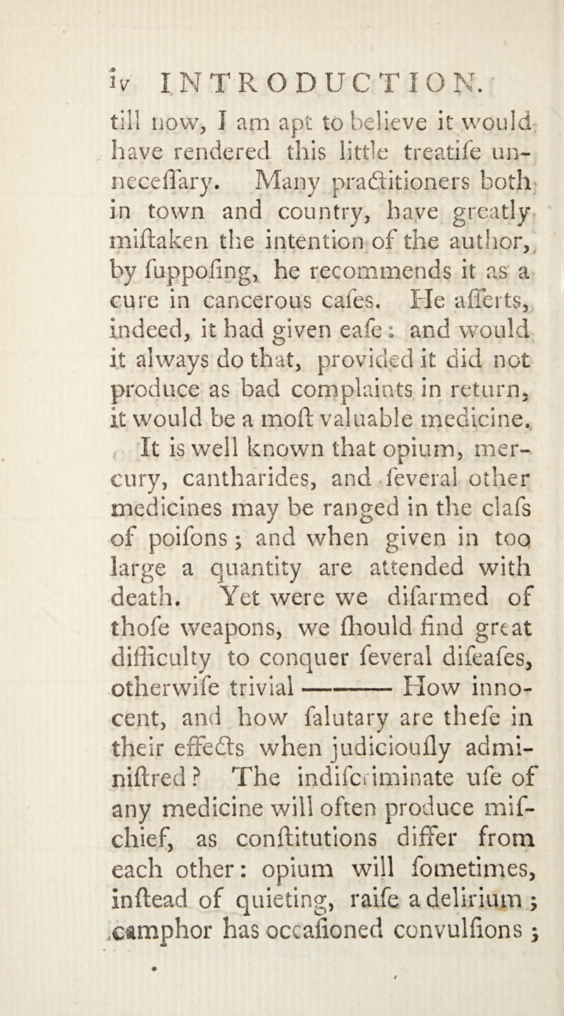 till now, I am apt to believe it would have rendered this little treatife un- neceffary. Many practitioners both in town and country, have greatly miftaken the intention of the author, by fuppofmg, he recommends it as a cure in cancerous cafes. He afferts, indeed, it had given eafe: and would it always do that, provided it did not produce as bad complaints in return. It would be a moft valuable medicine. , It is well known that opium, mer¬ cury, cantharides, and feveral other medicines may be ranged in the clafs of poifons 5 and when given in too large a quantity are attended with death. Yet were we difarmed of thofe weapons, we ffiould find great difficulty to conquer feveral difeafes, other wife trivial-Flow inno¬ cent, and how falutary are thefe in their effedts when judicioufly admi- niftred ? The indifci iminate ufe of any medicine will often produce mif- chief, as conftitutions differ from each other: opium will fometimes, inftead of quieting, raife a delirium ; camphor has occafioned convulfions j