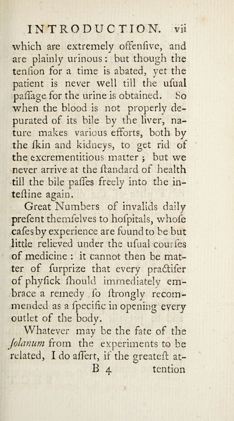 which are extremely ofFenfive, and are plainly urinous: but though the tendon for a time is abated, yet the patient is never well till the ufual palfage for the urine is obtained. So when the blood is not properly de¬ purated of its bile by the liver, na¬ ture makes various efforts, both by the fkin and kidneys, to get rid of the excrementitious matter ; but we never arrive at the llandard of health till the bile paffes freely into the in- teffi ne again. Great Numbers of invalids daily prefent themfelves to hofpitals, whole cafes by experience are found to be but little relieved under the ufual courfes of medicine : it cannot then be mat¬ ter of furprize that every pradtifer of phyfick fhould immediately em¬ brace a remedy fo ftrotigly recom¬ mended as a fpecific in opening eyery outlet of the body. m Whatever may be the fate of the mf Jolanum from the experiments to be related, I do alfert, if the greateil: at- B 4 tention