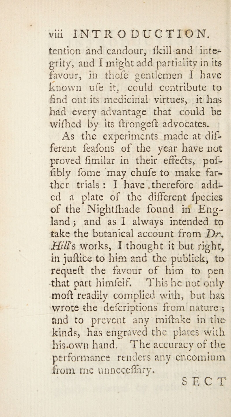 tention and candour, (kill and inte¬ grity, and I might add partiality in its favour, in thofe centlemen I have known ufe it, could contribute to find out its medicinal virtues, it has had every advantage that could be wifhed by its ftrongefi advocates. As the experiments made at dif¬ ferent feafons of the year have not proved fimilar in their effeds, pof- fibly fome may chufe to make far¬ ther trials: I have .therefore add¬ ed a plate of the different fpecies of the Nightfhade found in Eng¬ land ; and as I always intended to take the botanical account from Dr. Hill’s works, I thought it but right, in juflice to him and the pubiick, to requeft the favour of him to pen that part himfelf. This he not only moll readily complied with, but has wrote the defcriptions from nature ; and to prevent any miftake in the kinds, has engraved the plates with his-own hand. The accuracy of the performance renders any encomium from me unneceffary. S E C T