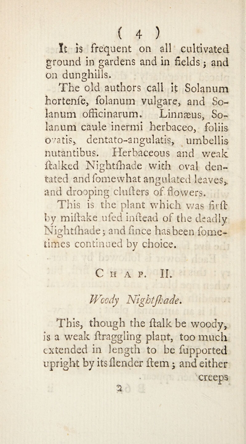 It is frequent on all cultivated ground in gardens and in fields} and on dunghills. The old authors call it Solanum hortenle, folanum vulgare, and So¬ lanum officinarum. Linnaeus, So¬ lanum caule inermi herbaceo, foliis Gratis, dentato-angulatis, umbellis nutantibus. Herbaceous and weak balked Nightfhade with oval den- tated and fomewhat angulated leaves, and drooping cinders of flowers. This is the plant which was fir ft by miftake ufed in dead of the deadly Nightfhade; and fince has been fotne- times continued by choice. Chap. II. Woody Nightfiade. This, though the balk be woody, is a weak draggling plant, too much extended in length to be fupported upright by itsflender ftem; and either 2