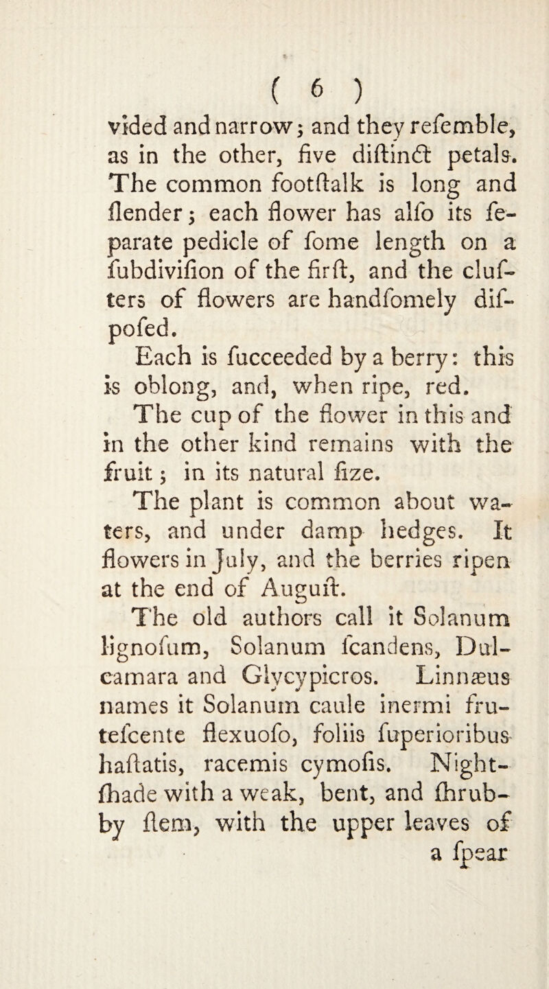 vided and narrow; and they referable, as in the other, five diftinft petals. The common footflalk is long and {lender; each flower has alfo its fe- parate pedicle of fome length on a fubdivifion of the fir ft, and the cluf- ters of flowers are handlomely dif- pofed. Each is fucceeded by a berry: this is oblong, and, when ripe, red. The cup of the flower in this and in the other kind remains with the fruit; in its natural fize. The plant is common about wa¬ ters, and under damp hedges. It flowers in July, and the berries ripen at the end of Augurt. The old authors call it Solanum lignofum, Solanum fcandens. Dul¬ camara and Glycypicros. Linnaeus names it Solanum caule inermi fru- telcente flexuofo, foliis fuperioribus- haflatis, racemis cymofis. Night- fhade with a weak, bent, and fhrub- by flem, with the upper leaves of a fpear