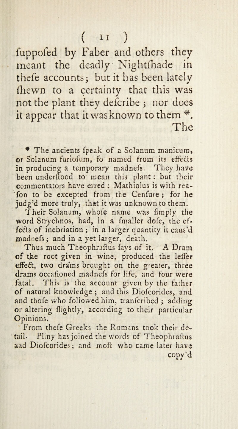 fuppofed by Faber and others they meant the deadly Nightfhade in thefe accounts j but it has been lately {hewn to a certainty that this was not the plant they defcribe ; nor does it appear that it was known to them *. The * The ancients fpeak of a Solanum manicum, or Solanum furiofum, fo named from its effeds in producing a temporary madnefs. They have been underfiood to mean this plant: but their commentators have erred : Mathiolus is with rea- fon to be excepted from the Cenfure ; for he judg’d more truly, that it was unknown to them. 'X heir Solanum, whofe name was fimply the word Strychnos, had, in a fmaller dofe, the ef¬ fects of inebriation ; in a larger quantity it caus’d madnefs; and in a yet larger, death. Thus much Theophradus fays of it. A Dram of the root given in wine, produced the leiTer efFed, two drams brought on the greater, three drams occaiioned madnefs for life, and four were fatal. This is the account given by the father of natural knowledge ; and this Diofcorides, and and thofe who followed him, tranfcribed ; adding or altering flightly, according to their particular Opinions. From thefe Greeks the Romans took their de¬ tail. Plmy has joined the words of Theophraftus aad Diofcorides; and moft who came later have copy’d