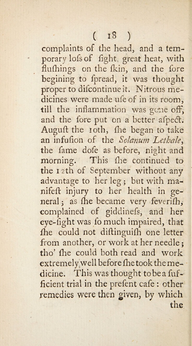 complaints of the head, and a tem¬ porary lofs of fight, great heat, with flufhings on the fkin, and the fore begining to fpread, it wras thought proper to difcontinueit. Nitrous me¬ dicines were made ufe of in its room, till the inflammation was gene off, and the fore put on a better afpect. Auguft the 10th, fine began to take an infuflon of the Solatium Let hale, the fame dofe as before, night and morning. This fine continued to the 12th of September without any advantage to her leg; but with ma- nifeft injury to her health in ge¬ neral ; as fhe became very feverifh^ complained of giddinefs, and her eye-fight was fo much impaired, that fire could not diftinguilh one letter from another, or work at her needle; tho’ file could both read and work extremely well before fhe took the me¬ dicine. This was thought tobea fuf- ficient trial in the prefent cafe : other remedies were then given, by which