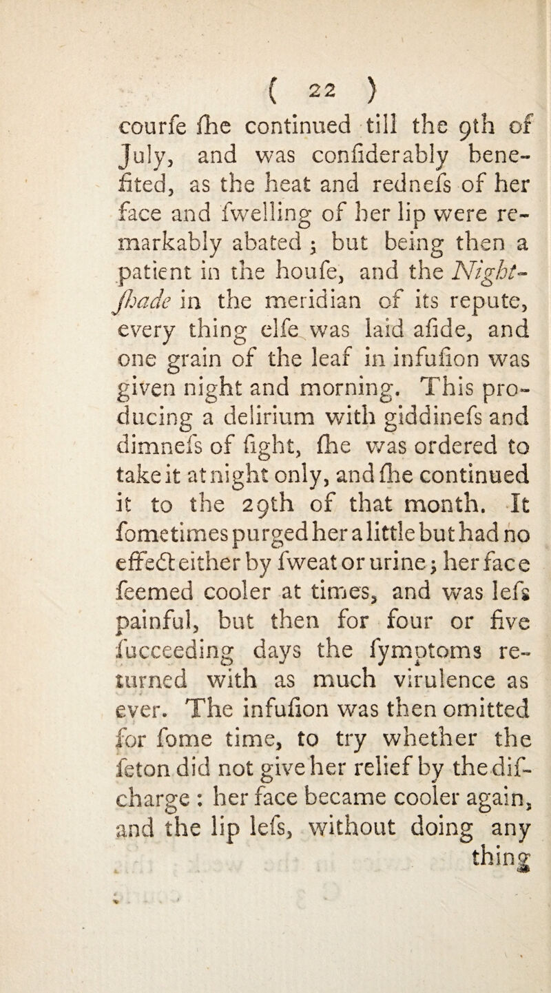 courfe flic continued till the 9th of July, and was confiderably bene¬ fited, as the heat and rednefs of her face and fweiling of her lip were re¬ markably abated ; but being then a patient in the houfe, and the Night- Jhade in the meridian of its repute, every thing elfe was laid afide, and one grain of the leaf in infufion was given night and morning. This pro¬ ducing a delirium with giddinefs and dimnefs of fight, fhe was ordered to take it at night only, and fhe continued it to the 29th of that month. It fometimes purged her a little but had no efFedt either by fweat or urine; her face feemed cooler at times, and was lefs painful, but then for four or five fucceeding days the fymptoms re¬ turned with as much virulence as ever. The infufion was then omitted for fome time, to try whether the feton did not give her relief by thedif- charge : her face became cooler again, and the lip lefs, without doing any thing