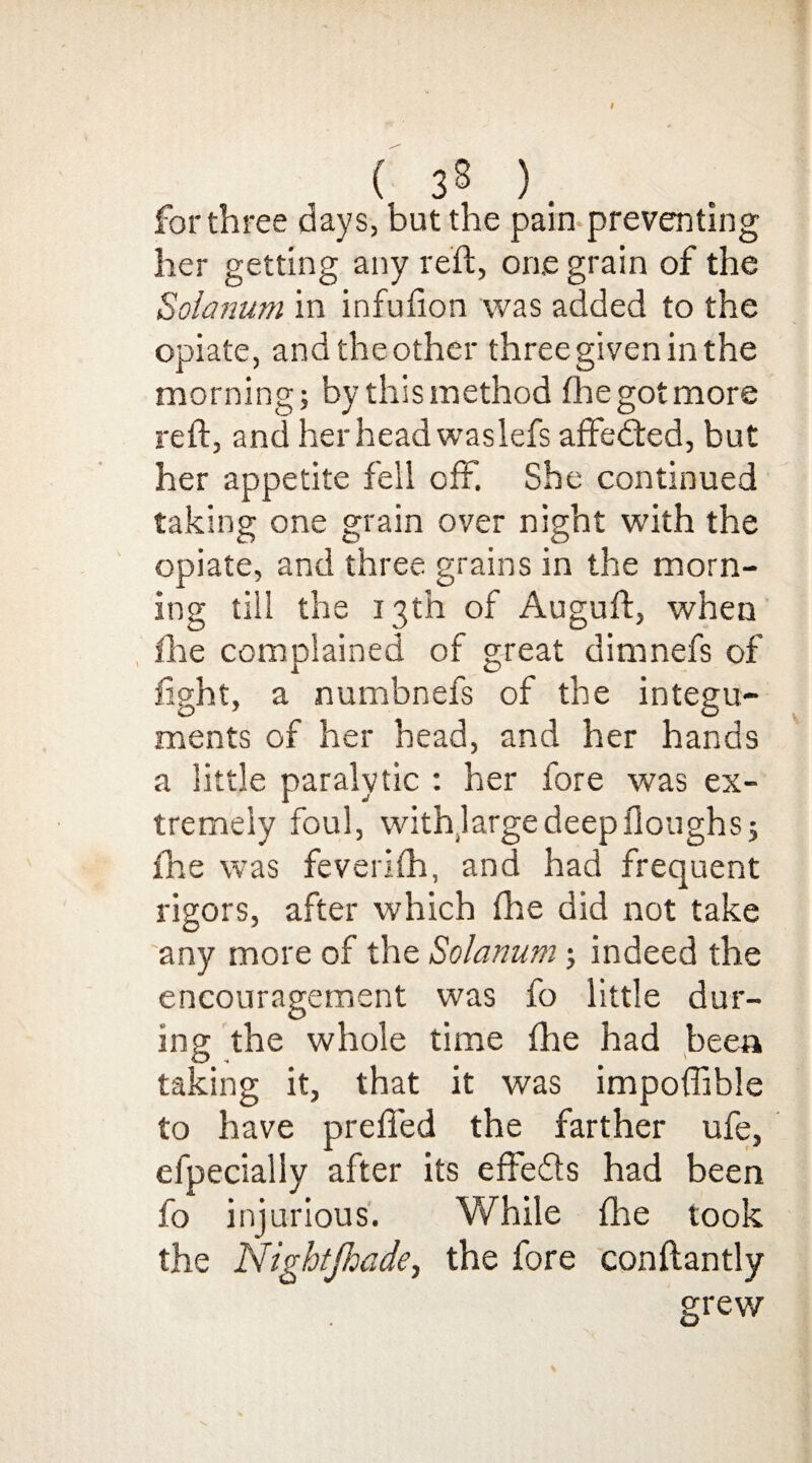 I ( 38 ). for three days, but the pain preventing her getting any reft, oae grain of the Solatium in infuiion was added to the opiate, and the other three given in the morning; by this method (he got more reft, and her head wasiefs affedted, but her appetite fell off. She continued taking one grain over night with the opiate, and three grains in the morn¬ ing till the 13th of Auguft, when file complained of great dimnefs of fight, a numbnefs of the integu¬ ments of her head, and her hands a little paralytic : her fore was ex¬ tremely foul, withlarge deep Houghs; the was feverifh, and had frequent rigors, after which fhe did not take any more of the Solanum; indeed the encouragement was fo little dur¬ ing the whole time fhe had been taking it, that it was impoffible to have prefled the farther ufe, efpecially after its effedts had been fo injurious. While fhe took the Nightjhade, the fore conftantly grew