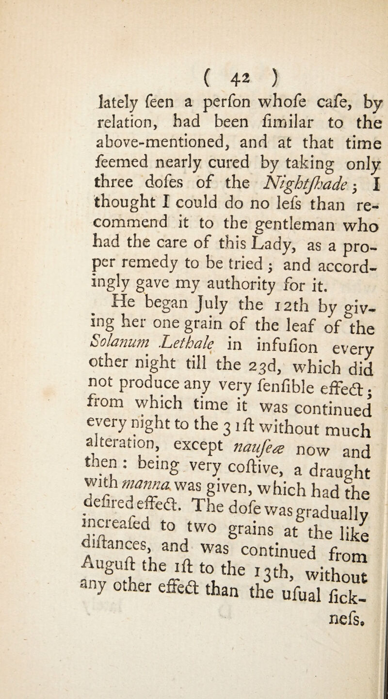 lately feen a perfon whofe cafe, by relation, had been fimilar to the above-mentioned, and at that time feemed nearly cured by taking only three dofes of the Nigbtjhade • I thought I could do no lefs than re¬ commend it to the gentleman who had the care of this Lady, as a pro¬ per remedy to be tried ; and accord- ingly gave my authority for it. He began July the 12th by giv¬ ing her one grain of the leaf of the »j Oianum Let hale in infulion every other night till the 23d, which did not produce any very fenfible effedt: from which time it was continued every night to the 31 ft without much alteration, except natifea now and tnen : being very coftive, a draught with manna was given, which had the defiredeffe<ft. The dofe was gradually incieaitd to two grains at the like diftances, and was continued from r^o‘heheffV<lthe I3th’ with°ut ‘ y 0iner cited than the ufual fick- nefs.