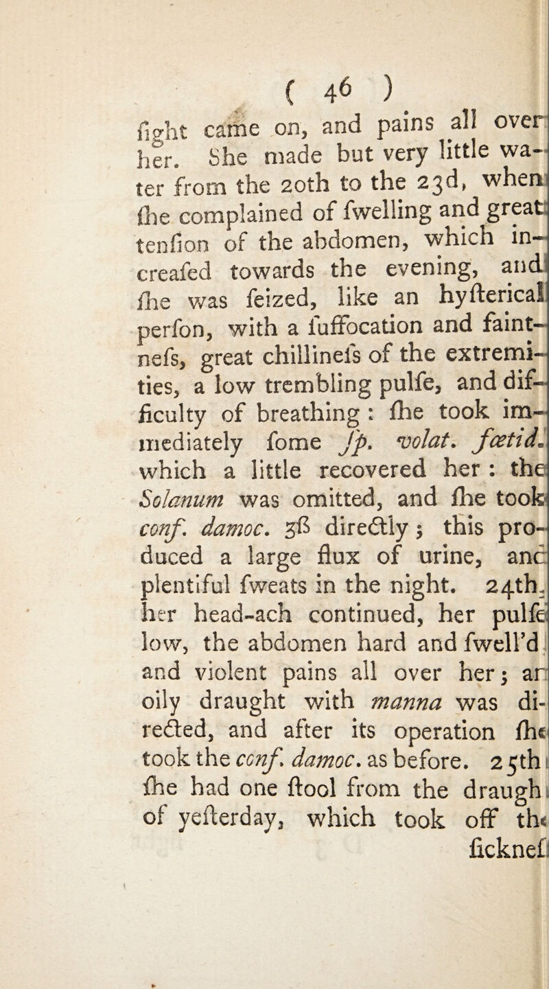 { 4^ )_ f!Crht came on, and pains all over her. She made but very little wa¬ ter from the 20th to the 23d, when the complained of (welling and great tenfion of the abdomen, which in- creafed towards the evening, and fire was feized, like an hyfterical perfon, with a luffocation and faint— nefs, great chillinels of the extremi¬ ties, a low trembling pulfe, and dif¬ ficulty of breathing : (he took im¬ mediately fome Jp. volat. foetid. which a little recovered her: the Solarium was omitted, and die took- conf. damoc. 3$ direCtly; this pro¬ duced a large flux of urine, anc plentiful fweats in the night. 24th, her head-ach continued, her pulfe low, the abdomen hard and (well'd and violent pains all over her; ar oily draught with manna was di¬ rected, and after its operation (he took the conf damoc. as before. 2 5th 1 (he had one ftool from the draugh of yefterday, which took off th< ficknefl