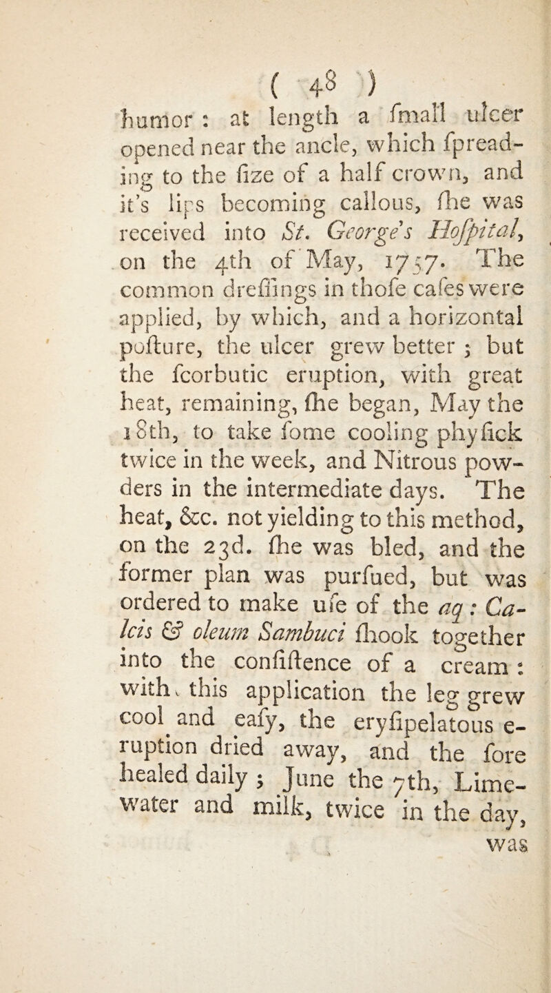 ( ) humor : at length a fmal'l ulcer opened near the ancle, which fpread- iner to the fize of a half crown, and •O it’s lips becoming callous, me was received into St. Georges Ilojpital, on the 4th of May, 1757. The common dreflings in thole cafes were applied, by which, and a horizontal pofture, the ulcer grew better ; but the fcorbutic eruption, with great heat, remaining, fhe began, May the 18th, to take fome cooling phylick twice in the week, and Nitrous pow¬ ders in the intermediate days. The heat, &c. not yielding to this method, on the 23d. fhe was bled, and the former plan was purfued, but was ordered to make ufe of the aq : Ga¬ las & oleum Sambuci fhook together into tne confidence of a cream t with this application the leg grew cool, and eafy, the erylipelatous e- ruption dried away, and the fore healed daily 5 June the 7th, Lime- water and milk, twice in the day, was