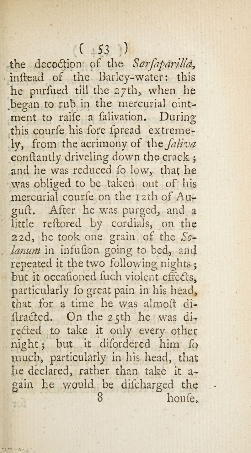 the decodtion of the Sarfaparilld, in head of the Barley-water: this he purfued till the 27th, when he besran to rub in the mercurial oint- ' O • - t ment to raife a falivation. During this courfe his fore fpread extreme¬ ly, from the acrimony of the faliva conftantly driveling down the crack ; and he was reduced fo low, that he was obliged to be taken out of his mercurial courle on the 12th of Au- guft. After he wras purged, and a little reftored by cordials, on the 22d, he took one grain of the So¬ latium in infulion going to bed, and repeated it the two following nights; but it occasioned fuch violent effedis, particularly fo great pain in his head, that for a time he was aim oft di- jftradled. On the 25th he was di¬ re died to take it only every other night 3 but it difordered him fo much, particularly in his head, that he declared, rather than take it a- gain he would be difcharged the 8 horde.