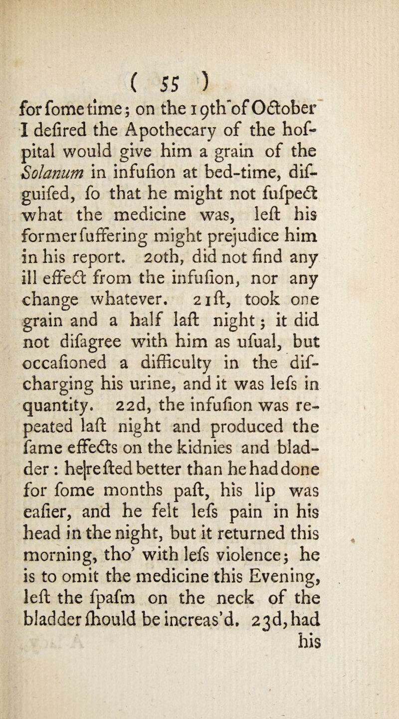 forfometime; on the 19th'ofOdober I defired the Apothecary of the hof- pital would give him a grain of the Solarium in infufion at bed-time, dif- guifed, fo that he might not fufped what the medicine was, left his former fuffering might prejudice him in his report. 20th, did not find any ill efifed: from the infufion, nor any change whatever. 21ft, took one grain and a half laft night; it did not difagree with him as ufual, but occafioned a difficulty in the dif- charging his urine, and it was lefs in quantity. 22d, the infufion was re¬ peated laft night and produced the fame effeds on the kidnies and blad¬ der : hejrefted better than he had done for fome months paft, his lip was eafier, and he felt lefs pain in his head in the night, but it returned this morning, tho’ with lefs violence; he is to omit the medicine this Evening, left the fpafm on the neck of the bladder fhould be increas’d. 23d, had his