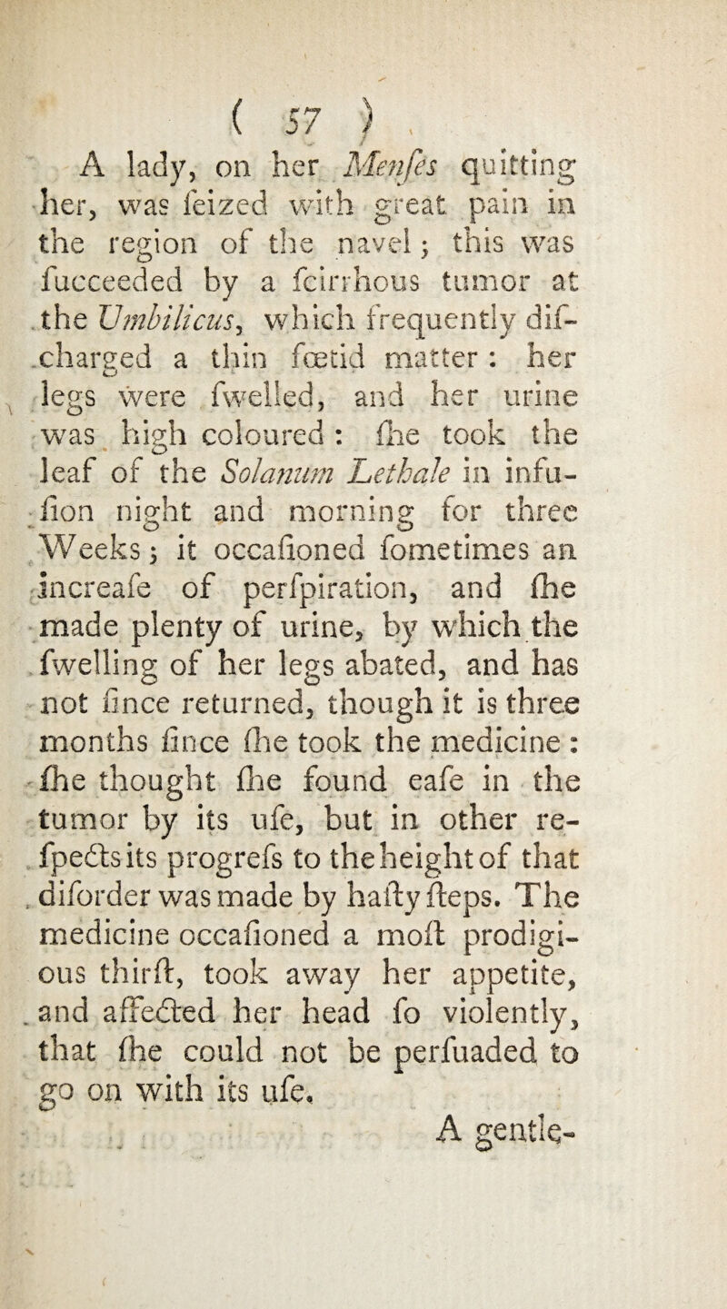 A lady, on her Menfes quitting her, was feized with great pain in the region of the navel; this was fucceeded by a fcinhous tumor at the Umbilicus, which frequently dil- .charged a thin foetid matter : her legs were dwelled, and her urine was high coloured : fhe took the leaf of the Solatium Lethale in infu- don night and morning for three Weeks; it occasioned fometimes an increafe of perfpiration, and fhe made plenty of urine, by which the fwelling of her legs abated, and has not fwce returned, though it is three months fince (he took the medicine : .V. ' ft t -fhe thought fhe found eafe in the tumor by its ufe, but in other re- fpedisits progrefs to the height of that , diforder was made by haftyfteps. The medicine occafioned a moil prodigi¬ ous third, took away her appetite, . and afFebfed her head fo violently, that fhe could not be perfuaded to go on with its ufe. A gentle-