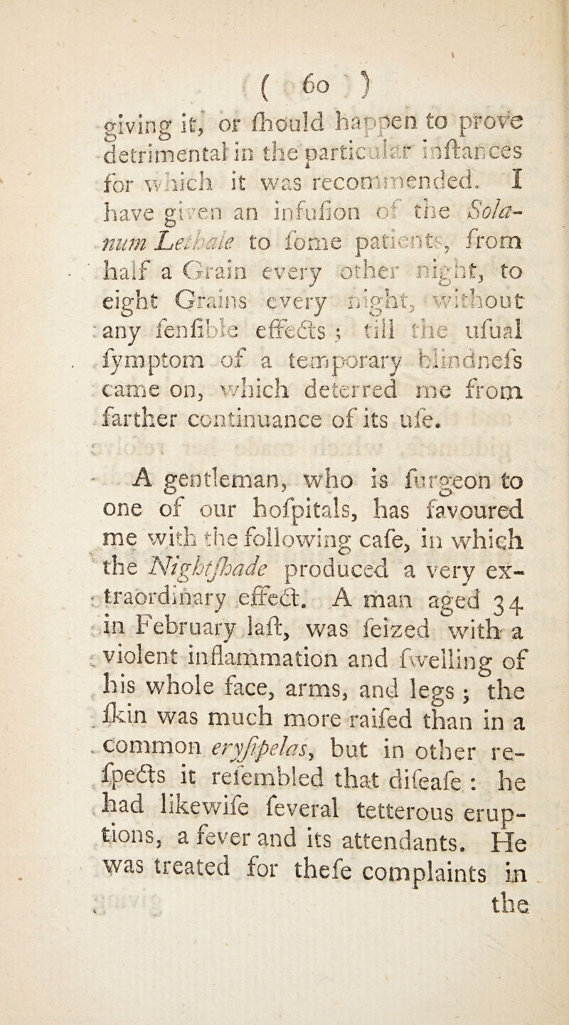 giving if, or fhould happen to prove detrimental in the particular m fiances for which it was recommended. I have given an in full on o' the Sola¬ tium Legate to feme patient; , from half a Grain every other night, to eight Grains every night, without . any ienfible effects ; till the ufual fymptom of a temporary biindnefs came on, which deterred me from farther continuance of its ufe. A gentleman, who is furo-eon to one of our hofpitals, has favoured me with the following cafe, in which the Nightjhade produced a very ex- t traordihary effedt. A man aged 34 in February 1 aft, was leized with a violent inflammation and levelling of his whole face, arms, and legs ; the fkin was much more raifed than in a . common eryfipelas, but in other re- fpe&s it refembled that difeafe : he had likewife feveral tetterous erup¬ tions, a fever and its attendants. He was Heated for thefe complaints in the