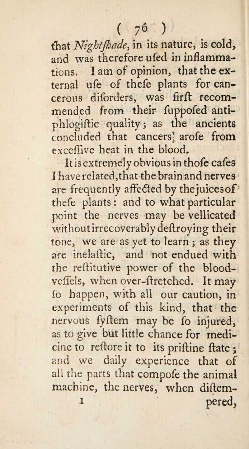 that NightJhade, in its nature, is cold, and was therefore ufed in inflamma¬ tions. I am of opinion, that the ex¬ ternal ufe of thefe plants for can¬ cerous diforders, was firfl: recom¬ mended from their fuppofed anti- phlogiftic quality; as the ancients concluded that cancers’ arofe from exceflive heat in the blood. It is extremely obvious in thofe cafes I have related,that the brain and nerves are frequently affedted by thejuicesof thefe plants: and to what particular point the nerves may be vellicated without irrecoverably deftroying their tone, we are as yet to learn ; as they are inelaftic, and not endued with the reftitutive power of the blood- veffels, when over-ftretched. It may fo happen, with all our caution, in experiments of this kind, that the nervous fyftem may be fo injured, as to give but little chance for medi¬ cine to reftore it to its priftine ftate; and we daily experience that of ail the parts that compofe the animal machine, the nerves, when diftem- i , pered,