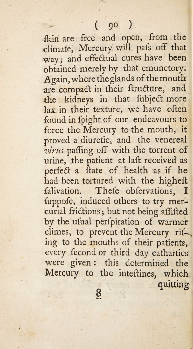 ( 9° ) fkin are free and open, from the climate, Mercury will pafs off that way; and effedtual cures have been obtained merely by that emunctory. Again, where the glands of the mouth are compadt in their ftrudture, and the kidneys in that fubjedt more lax in their texture, we have often found in fpight of our endeavours to force the Mercury to the mouth, it proved a diuretic, and the venereal virus paffing off with the torrent of urine, the patient at laft received as perfedt a hate of health as if he had been tortured with the higheft falivation. Thefe obfervations, I fuppofe, induced others to try mer¬ curial fridtions; but not being affifted by the ufual perfpiration of warmer climes, to prevent the Mercury rif- , ing to the mouths of their patients, every fecond or third day cathartics were given: this determined the Mercury to the interlines, which quitting