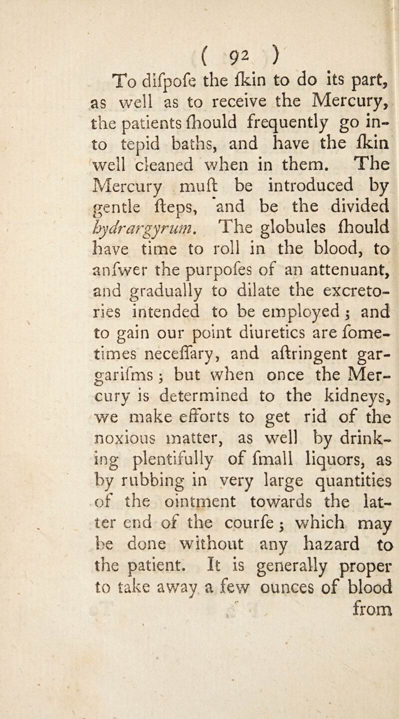 To difpofe the fkin to do its part, as well as to receive the Mercury, the patients fhould frequently go in¬ to tepid baths, and have the fkin well cleaned when in them. The Mercury mu ft be introduced by gentle fteps, and be the divided hydrargyrum. The globules fhould have time to roll in the blood, to anfwer the purpofes of an attenuant, and gradually to dilate the excreto- ries intended to be employed ; and to gain our point diuretics are fome- times neceffary, and aftringent gar- garifms; but when once the Mer¬ cury is determined to the kidneys, we make efforts to get rid of the noxious matter, as well by drink¬ ing plentifully of fmall liquors, as by rubbing in very large quantities of the ointment towards the lat¬ ter end of the courfe; which may be done without any hazard to the patient. It is generally proper to take away a few ounces of blood from