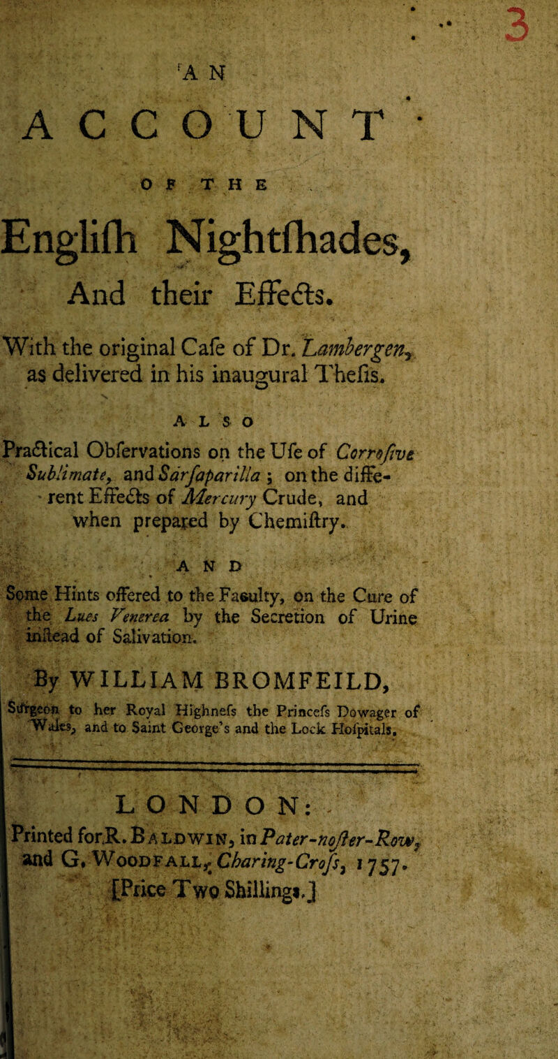 5 A N ACCOUNT O F T H E Englifh Nightfhades, And their Effects. With the original Cafe of Dr. Lambergen5 as delivered in his inaugural Thefts. N. ' A L S O Pra&ical Obfervations on the Ufe of Comfwt Sublimate, and Sarfaparilla ; on the diffe- * rent EfFe&s of Mercury Crude, and when prepared by Chemiftry. AND Some Hints offered to the Faculty, on the Cure of the Lues Venerea by the Secretion of Urine inltead of Salivation. By WILLIAM BROMFEILD, Sifrgedn to her Royal Highnefs the Princefs Dowager of Walts, and to Saint George’s and the Lock Hoipitals. LONDON: - Printed forR. Baldwin, in Pater-noJier-Row, and G. Woodfall^ Charing-Crofs7 1757. [Price Two Shilling*,]