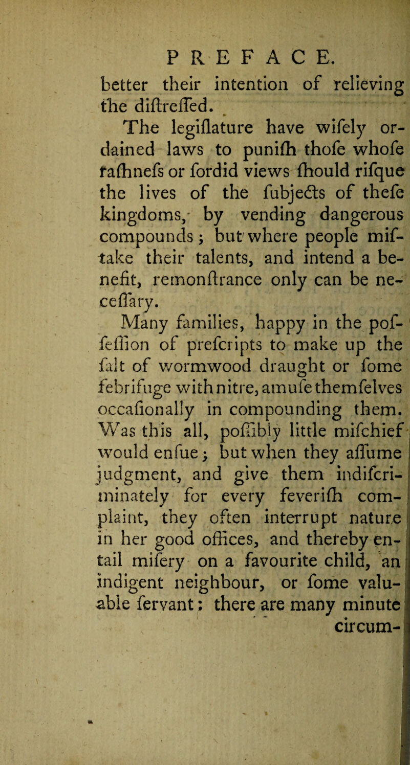 better their intention of relieving the diftreffed. The legiflature have wifely or¬ dained laws to punifh thofe whofe rafhnefs or fordid views fhould rifque the lives of the fubjedts of thefe kingdoms, by vending dangerous compounds; but where people mis¬ take their talents, and intend a be¬ nefit, remonftrance only can be ne- Many families, happy in the pof- fefiion of preferipts to make up the fiilt of wormwood draught or fome febrifuge with nitre, amufethemfelves occafionally in compounding them. Was this all, pofiibiy little mifehief would enfue; but when they aflume judgment, and give them indiferi- minately for every feverifh com¬ plaint, they often interrupt nature in her good offices, and thereby en¬ tail mifery on a favourite child, an indigent neighbour, or fome valu¬ able fervant; there are many minute circum-