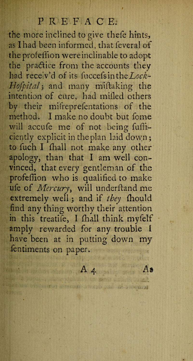 1 i ; P R. E' FAC E. the more inclined to give thefe hints, as I had been informed, that feveral of theprofeffion were inclinable to adopt the pradlice from the accounts they had receiv’d of its fuccefsintheZs^- Bofpital; and many miftaking the intention of cure, had milled others by their mifreprefentations of the method. I make no doubt but fome will accufe me of not being fufli- ciently explicit in the plan laid down ; to fuch I fhall not make any other apology, than that I am well con¬ vinced, that every gentleman of the profeffion who is qualified to make ufe of Mercury, will underftand me extremely well ; and if they fhould find any thing worthy their attention in this treatife, 1 fhall think myfelf amply rewarded for any trouble I have been at in putting down my fentiments on paper.
