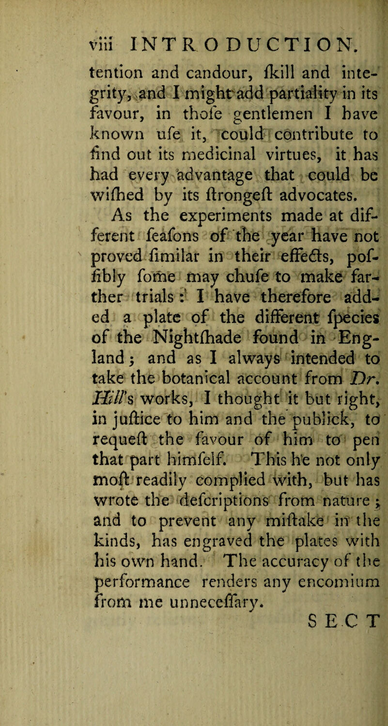 tendon and candour, {kill and inte¬ grity, and I might add partiality in its favour, in thole gentlemen I have known ufe it, could contribute to find out its medicinal virtues, it has had every advantage that could be wifhed by its ftrongeft advocates. As the experiments made at dif¬ ferent feafons of the year have not proved fimilar in their effeds, pof- fibly fome may chufe to make far¬ ther trials :■ I have therefore add¬ ed a plate of the different fpecies of the Nightfhade found in Eng¬ land and as I always intended to take the botanical account from Dr, Hill's works, I thought it but right, in juflice to him and the publick, to requeft the favour of him to pen that part himfelf. This he not only moff readily complied with, but has wrote the defcriptions from nature ; and to prevent any miftake in the kinds, has engraved the plates with his own hand. The accuracy of the performance renders any encomium from me unneceffary. S EC T