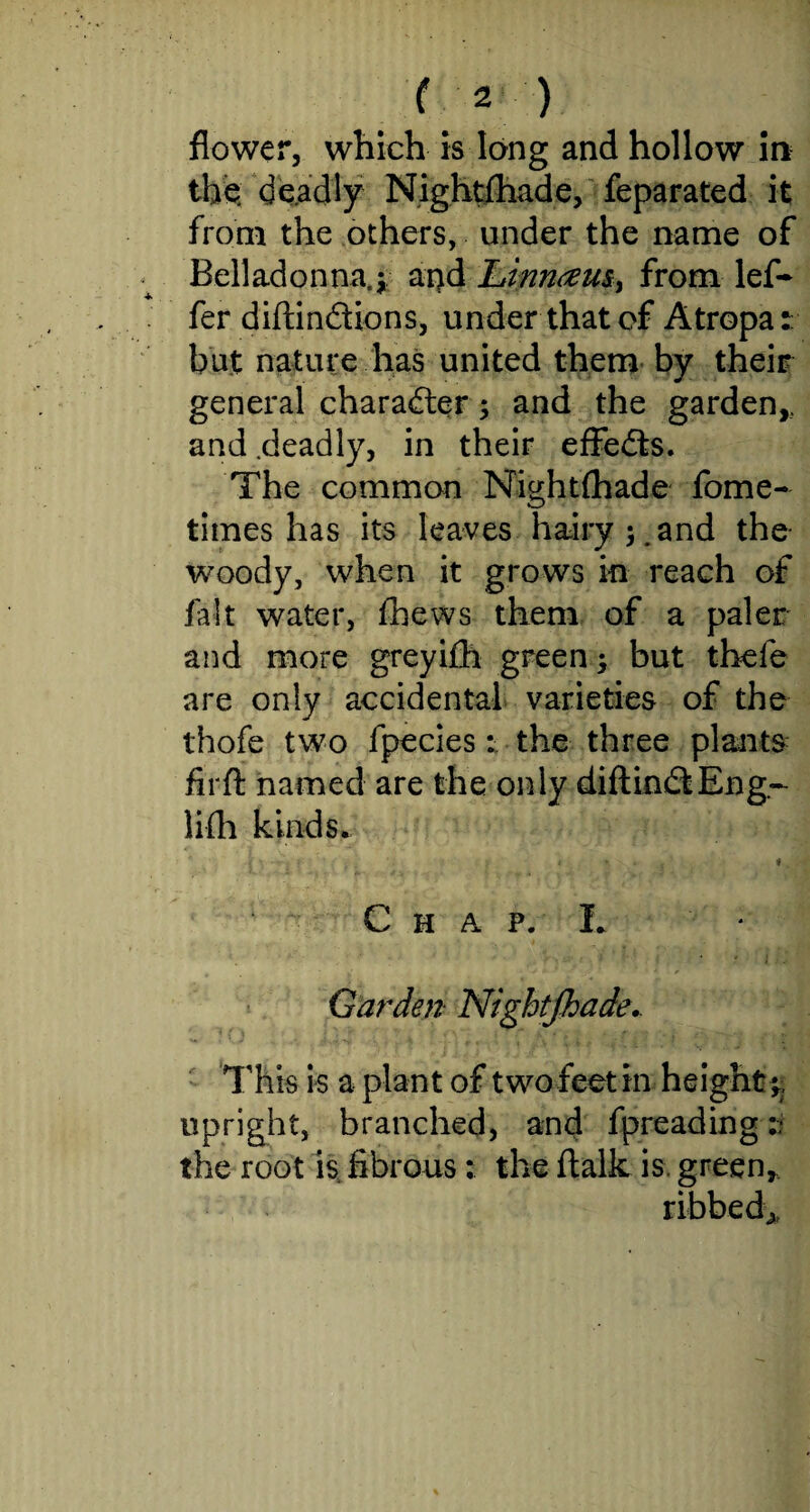 flower, which is long and hollow in the: deadly Nightfhade, feparated it from the others, under the name of Belladonna.* and Linnam, from lef- fer diftindions, under that of Atropa: but nature has united them by their general character* and the garden,, and .deadly, in their effeds. The common Nightfhade fome- times has its leaves hairy 5.and the woody, when it grows in reach of fait water, fhews them of a paler and more greyifh green * but thefe are only accidental varieties of the thofe two fpecies: the three plants firft named are the only diftindEng- lifh kinds. * « Chap. L ♦ Garden Nightfhade.. This is a plant of two feet in height*, upright, branched, and fpreading t the root is fibrous: the ftalk is. green,, ribbed*