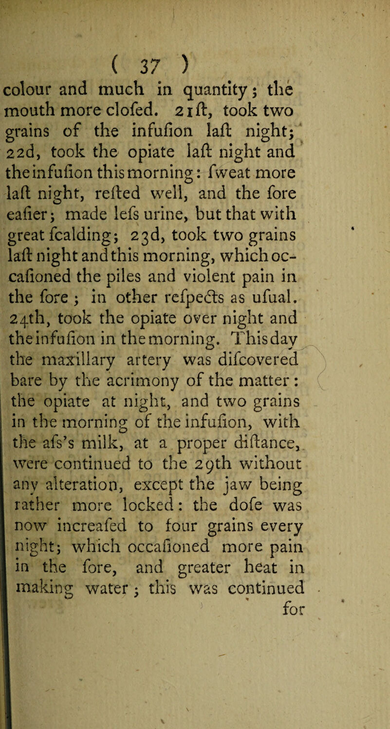 colour and much in quantity; the mouth more clofed. 21ft, took two grains of the infufion lad night; 22d, took the opiate laft night and theinfuiion this morning: fweat more lad night, retted well, and the fore eaiier; made lefs urine, but that with great fcalding; 23d, took two grains lad night and this morning, which oc- cafioned the piles and violent pain in the fore ; in other refpedts as ufual. 24th, took the opiate over night and theinfuiion in the morning. This day the maxillary artery was difcoverecl bare by the acrimony of the matter : the opiate at night, and two grains in the morning of the infufion, with the afs’s milk, at a proper didance, were continued to the 29th without any alteration, except the jaw being rather more locked: the dofe was now increafed to iour grains every night; which occafioned more pain in the fore, and greater heat in I making water; this was continued •