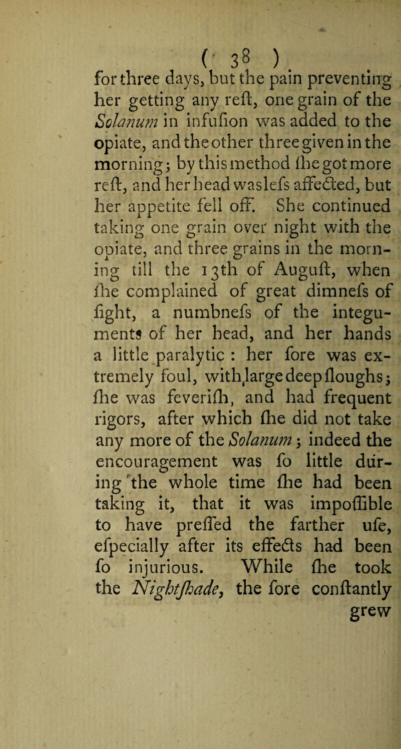 for three days, but the pain preventing her getting any reft, one grain of the Solarium in infufion was added to the opiate, and the other three given in the morning; by this method (he got more reft, and her head waslefs affefted, but her appetite fell off. She continued taking one grain over night with the opiate, and three grains in the morn¬ ing till the 13th of Auguft, when ihe complained of great dimnefs of fight, a numbnefs of the integu¬ ments of her head, and her hands a little paralytic : her fore was ex¬ tremely foul, withjarge deep (loughs; (he was feveriih, and had frequent rigors, after which (he did not take any more of the Solarium; indeed the encouragement was fo little dur¬ ing the whole time (lie had been taking it, that it was impoffible to have prefled the farther ufe, efpecially after its eflfeds had been fo injurious. While (he took the Nightjhade, the fore conftantly grew