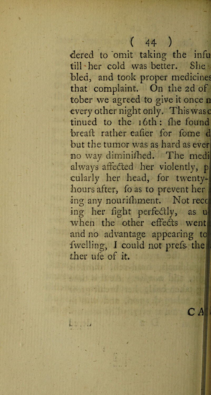 dered to 'omit taking the infu till her cold was better. She bled, and took proper medicines that complaint. On the 2d of tober we agreed to give it once n every other night only. This was c tinued to the 16th: fhe found bread rather eafier for fome d but the tumor was as hard as ever no way diminifhed. The medi always affedted her violently, p cularly her head, for twenty- hours after, fo as to prevent her i ing any nourifhment. Not recc! ing her fight perfectly, as ul when the other effedts went! and no advantage appearing toll dwelling, I could not prefix the# dier ufe of it. 1 . - . j ca ;