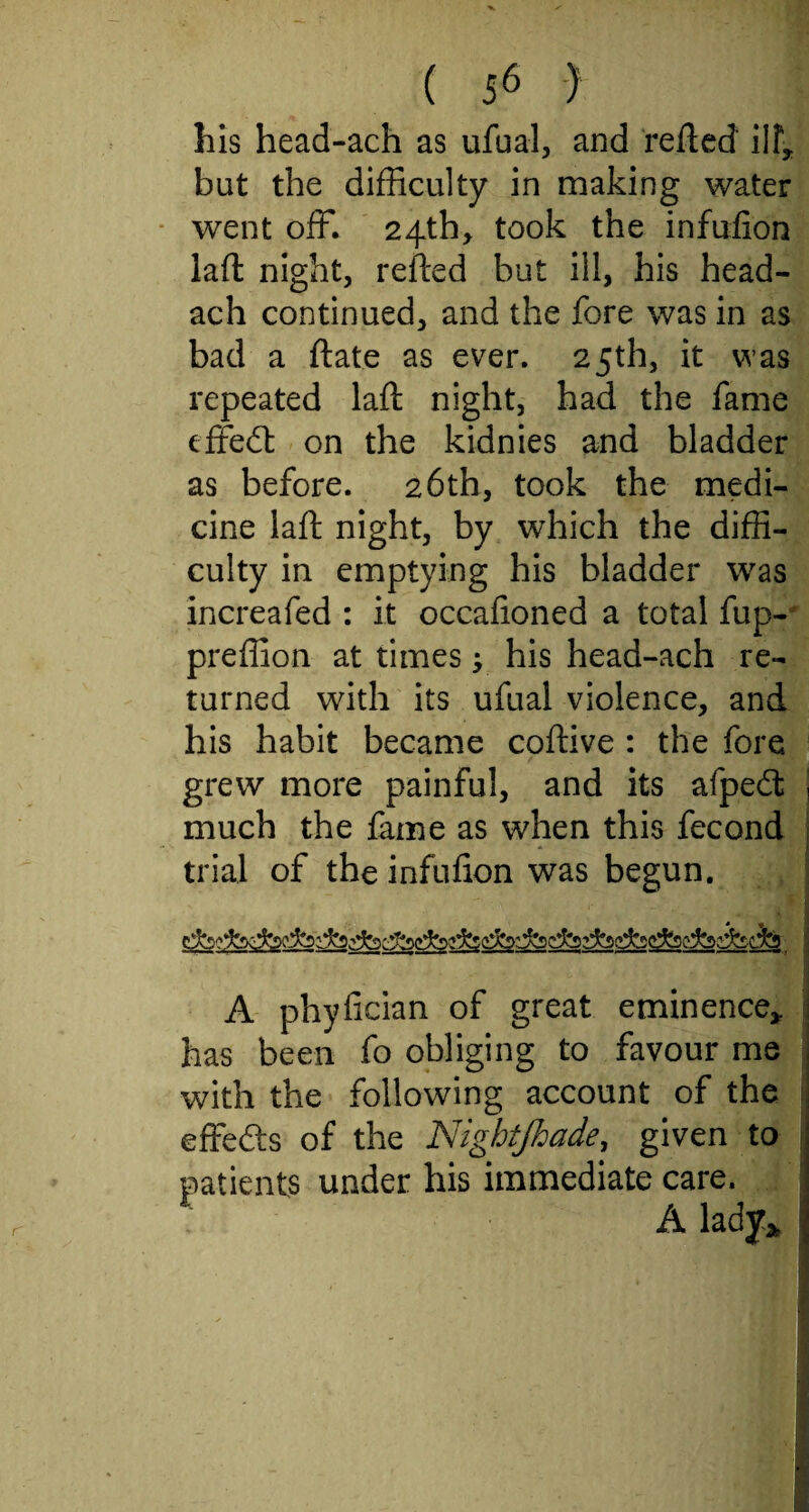 his head-ach as ufual, and reflect ilf, but the difficulty in making water went off. 24th, took the infufion laft night, refted but ill, his head- ach continued, and the fore was in as bad a ftate as ever. 2 5th, it was repeated laft night, had the fame effedt on the kidnies and bladder as before. 26th, took the medi¬ cine laft night, by which the diffi¬ culty in emptying his bladder was increafed : it occafioned a total fup- preffion at times j his head-ach re¬ turned with its ufual violence, and his habit became coftive : the fore grew more painful, and its afpedt much the fame as when this fecond trial of the infufion was begun. . .* A phyfician of great eminence, has been fo obliging to favour me with the following account of the effe&s of the Nigbtjhade, given to patients under his immediate care. A lady*