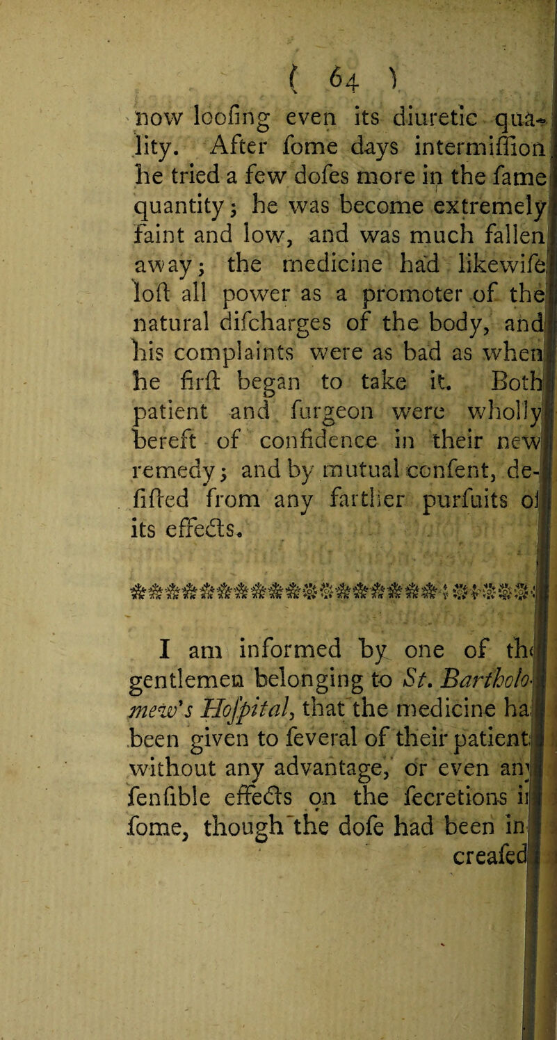 now loofing even its diuretic qua- lity. After fome days intermiffion he tried a few dofes more in the fame quantity; he was become extremely Faint and low, and was much fallen away; the medicine had likewife, loft all power as a promoter of the natural difcharges of the body, and his complaints were as bad as when he firft began to take it. Both patient and furgeon were wdiolJy bereft of confidence in their new remedy; and by mutual confent, de- fi fired from any farther purfuits oi its efife&s. I am informed by one of th gentlemen belonging to St. Bartholo¬ mew's Hofpital, that the medicine ha been given to feveral of their patient without any advantage,' or even am fenfible effefts on the fecretions ii • r fome, though'the dofe had been in creafed