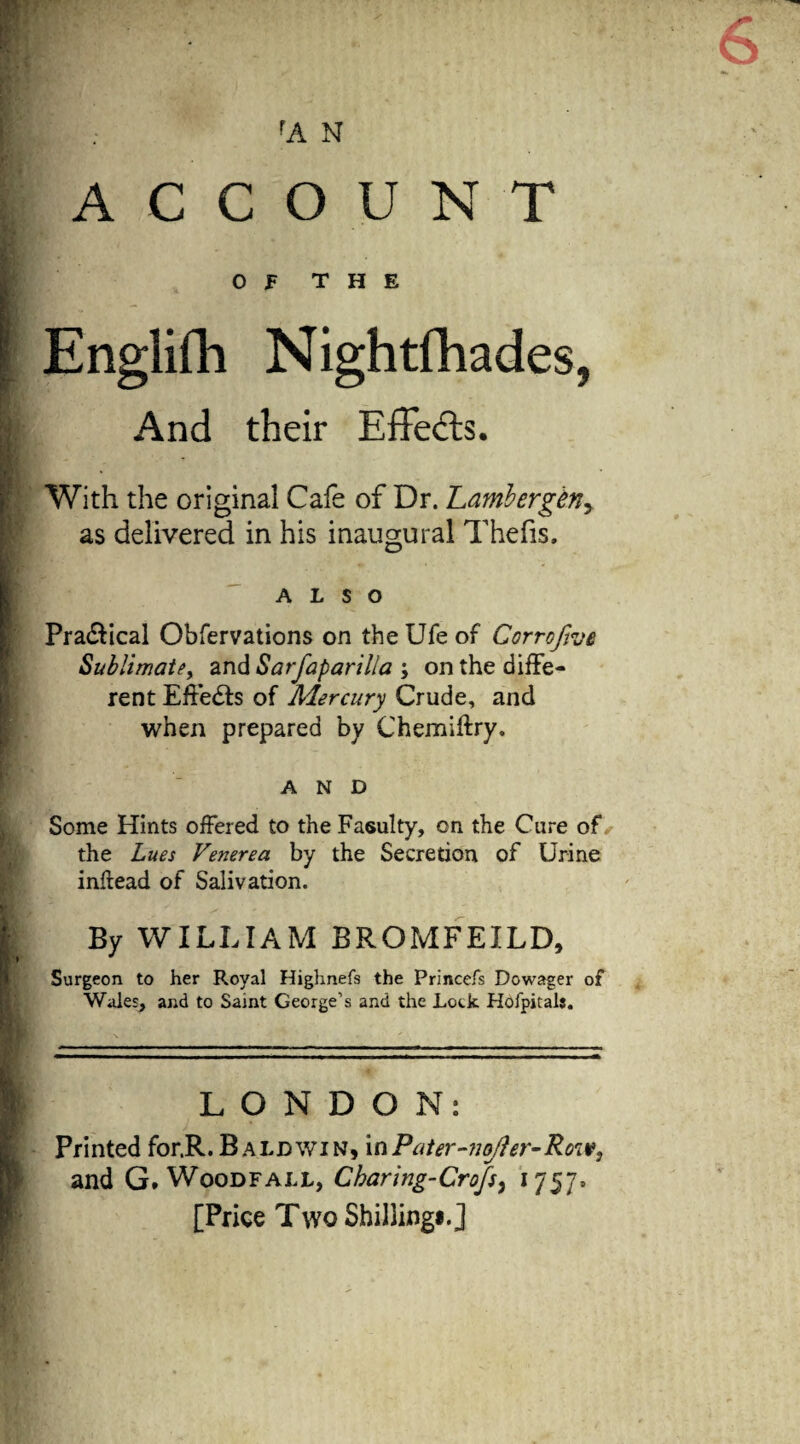 rA N ACCOUNT OF THE Englifh Nightfhades, And their Effects. With the original Cafe of Dr. Lambergen, as delivered in his inaugural Thefts. ALSO Pra&ical Obfervations on the Ufe of Corroftve Sublimate, and Sarfaparilia > on the diffe¬ rent Effects of Mercury Crude, and when prepared by Chemiftry. AND Some Hints offered to the Fasulty, on the Cure of the Lues Venerea by the Secretion of Urine infiead of Salivation. By WILLIAM BROMFEILD, Surgeon to her Royal Highnefs the Princefs Dowager of Wales, and to Saint George’s and the Lock Hofpitals. LONDON: Printed for.R.Baldwin, xaPater-nefter-Roiv, and G. Woodfall, Charing-Cro/s, 1757. [Price Two Shilling!. J