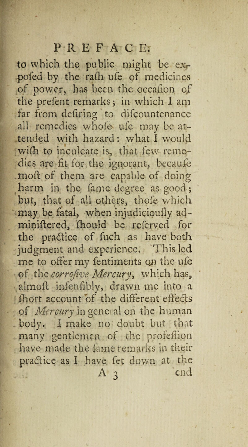 P'-R E F A C Ex to which the public might be ex-r poled by the ra(h ufe of medicines of oower, has been the occaiion of the prefent remarks 5 in which I am far from defiring to difcountenance all remedies whofe ufe may be at¬ tended with hazard: what I would wifli to inculcate is, that few reme¬ dies are ft for the ignorant, becaufe moft of them are capable of doing harm in the fame degree as good ; but, that of all others, thofe which may be fatal, when injudieioufly ad- miniftered, Ihould be referved for the practice of fuch as have both judgment and experience. This led me to offer my fentiments qn the ufe of the corrojive Mercury, which has, almoft infenfibly, drawn me into a fhort account of the different effedls of Mercury in general on the human body. I make no doubt but that many gentlemen of the profeflion have made the fame remarks in their practice as I have, fet down at the A 3 end