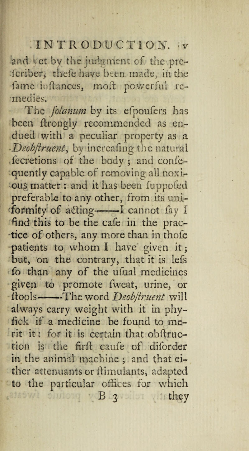 and vet by the judgment of the pro fcriber, thefe have been made, in the fame infiances, moft powerful re¬ medies. The folanum by its efpoufers has been ftrongly recommended as en¬ dued with a peculiar property as a •Deobjiruent, by increafing the natural fccretions of the body ; and confe- quently capable of removing all noxi¬ ous matter : and it has been fuppofed preferable to any other, from its uni¬ formity of acting——I cannot fay I *ind this to be the cafe in the prac¬ tice of others, any more than in thofe patients to whom I have given it; but, on the contrary, that it is lefs fo than any of the ufual medicines given to promote fweat, urine, or fiools-The word Deobjlruent will always carry weight with it in phy- fick if a medicine be found to me¬ rit it: for it is certain that obftruc- tion is the firft caufe of diforder in the animal machine ; and that ei¬ ther attendants or Simulants, adapted to the particular offices for which R 3 they