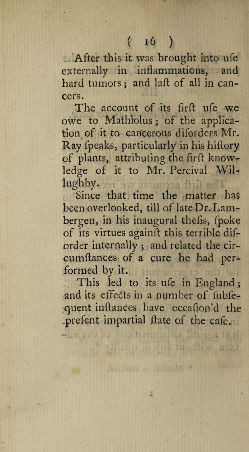 After this it was brought into ufe externally in inflammations, and hard tumors; and laft of all in can¬ cers. The account of its firft ufe we owe to Mathiolus; of the applica¬ tion of it to cancerous diforders Mr. t Ray fpeaks, particularly in his hiftory of plants, attributing the firft know¬ ledge of it to Mr. Percival Wil- lug'hby. Since that time the matter has been overlooked, till of lateDr.Lam- bergen, in his inaugural thefis, fpoke of its virtues againft this terrible dis¬ order internally $ and related the cir- cumftances of a cure he had per¬ formed by it. This led to its ufe in England ; and its effeds in a number of fubfe- quent inftances have occafion’d the prefent impartial ftate of the cafe.