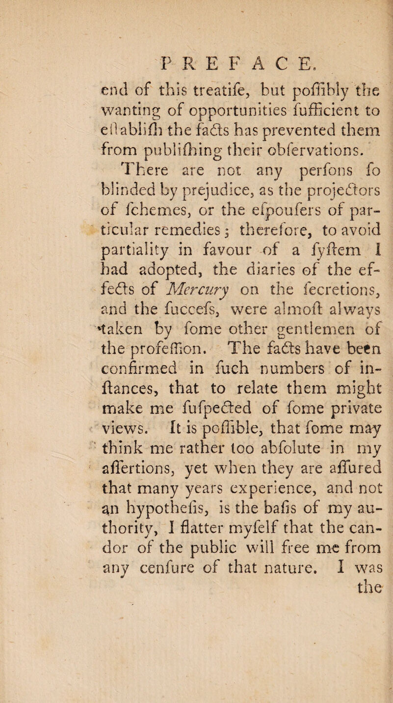 end of this treatife, but poffibly the wanting of opportunities fufficient to eilabliih the fads has prevented them from publifiling their obfervations. There are not any perfons fo blinded by prejudice, as the projedors of fchemes, or the efpoufers of par¬ ticular remedies 5 therefore, to avoid partiality in favour of a fyfiem 1 had adopted, the diaries of the ef~ feds of Mercury on the fecretions, and the fuccefs, were almoft always 'taken by feme other gentlemen of the profefilon. The fads have been confirmed in fuch numbers of in- fiances, that to relate them might make me fufpeded of fome private views. It is poflible, that fome may think me rather too abfolute in my affertions, yet when they are allured that many years experience, and not 311 hypothefis, is the bafis of my au¬ thority, I flatter myfelf that the can¬ dor of the public will free me from any cenfure of that nature. I was the