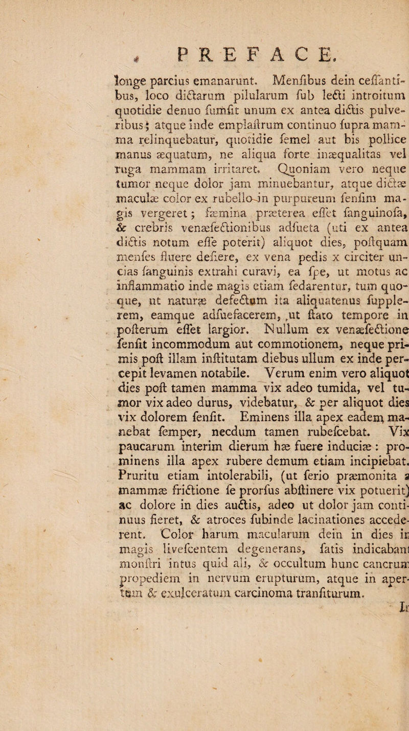 / , PREFACE. longe parcius emanarunt. Menfibus dein ceffanti- bus, loco didlarum pilularum Tub ledli introitum quotidie denuo fumfit unum ex antea didtis pulve- ribusj atque inde emplaftrum continuo fupra mam¬ ma relinquebatur, quotidie femel aut bis pollice manus sequatum, ne aliqua forte inaequalitas vel ruga mammam irritaret. Quoniam vero neque tumor neque dolor jam minuebantur, atque didite maculae color ex rubellodn purpureum ienfim ma- gis vergeret; fsemina praeterea effet fanguinofa, & crebris venaefedtionibus adfueta (uti ex antea didtis notum effe poterit) aliquot dies, poffquam menfes fiuere defiere, ex vena pedis x circiter un¬ ci as fanguinis extrahi curavi, ea fpe, ut motus ac inflammatio inde magis etiam fedarentur, turn quo- que, ut nature defedtum ita aliquatenus flip pie- rem, eamque adfuefacerem, ,ut ftato tempore in pofterum effet largior. Nullum ex venaefedtione fenfit incommodum aut commotionem, neque pri- mis poll illam inflitutam diebus ullum ex inde per- cepit levamen notabile. Verum enim vero aliquot dies poft tamen mamma vix adeo tumida, vel tu¬ mor vix adeo durus, videbatur, & per aliquot dies vix dolorem fenfit. Eminens ilia apex eadem ma- nebat femper, necdum tamen rubefcebat. Vix paucarum interim dierum hae fuere inducise : pro- mi nens ilia apex rubere demum etiam incipiebat. Pruritu etiam intolerabili, (ut ferio praemonita 9 mammae fridtione fe prorfus abftinere vix potuerit) ac dolore in dies audtis, adeo ut dolor jam conti- nuus fie ret, & atroces fubinde lacinationes accede- rent. Color harum macularum dein in dies ir magis livefcentem degenerans, fatis indicabam monftri intus quid ali, Sc occultum hunc cancruir propediem in nervurn erupturum, atque in aper- turn & exujceratum carcinoma tranfiturum. h