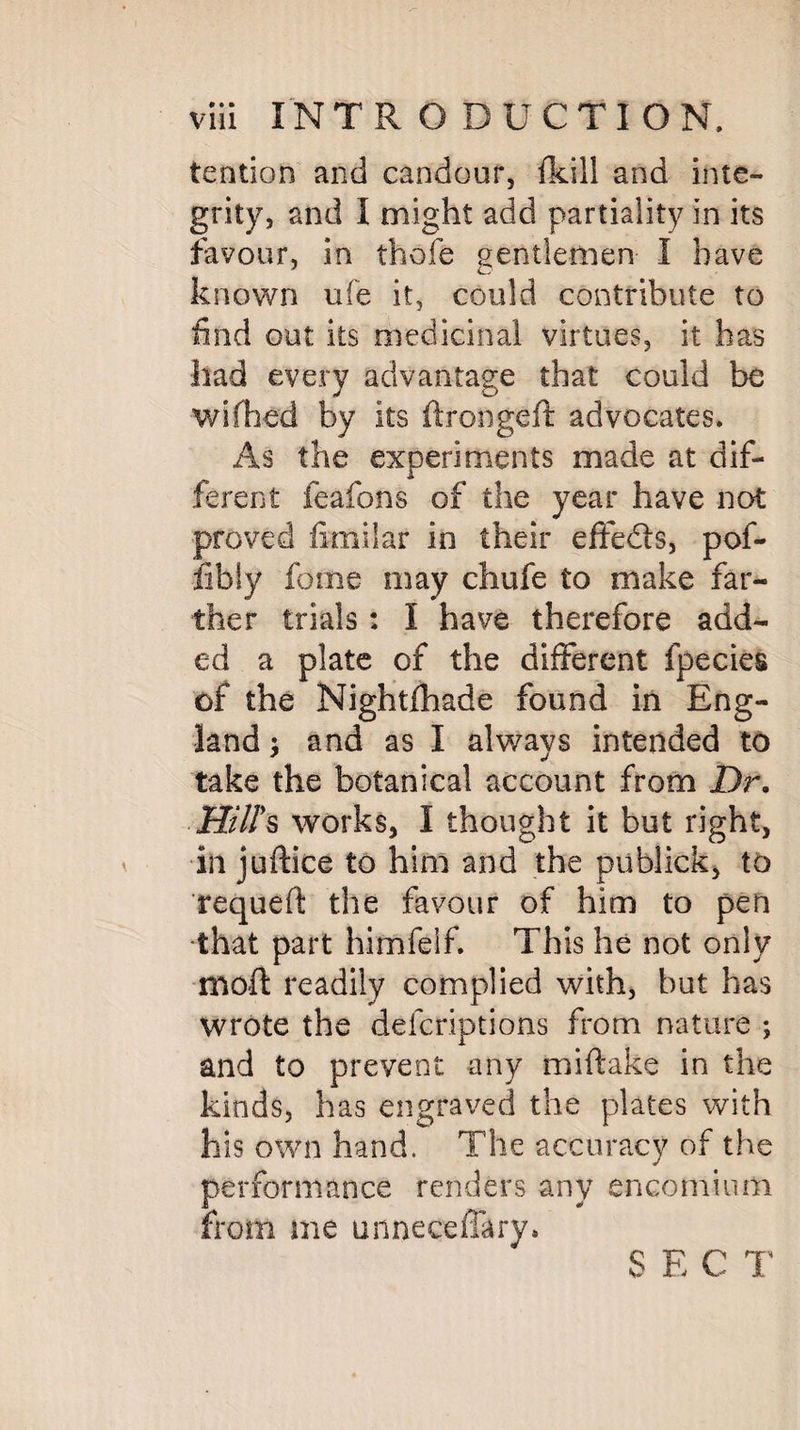 tendon and candour, fkill and inte¬ grity, and I might add partiality in its favour, in thofe gentlemen I have known ufe it, could contribute to find out its medicinal virtues, it has had every advantage that could be wifhed by its ftrongeft advocates. As the experiments made at dif¬ ferent feafons of the year have not proved fimilar in their effedts, pof- lib!y fome may chufe to make far¬ ther trials: I have therefore add¬ ed a plate of the different fpecies of the Nightfhade found in Eng¬ land and as I always intended to take the botanical account from Dr. Hill's works, I thought it but right, in juftice to him and the pub-lick* to requeft the favour of him to pen ■that part himfelf. This he not only moft readily complied with, but has wrote the defcriptions from nature ; and to prevent any miftake in the kinds, has engraved the plates with his own hand. The accuracy of the performance renders any encomium from me unneceflary. S E C T