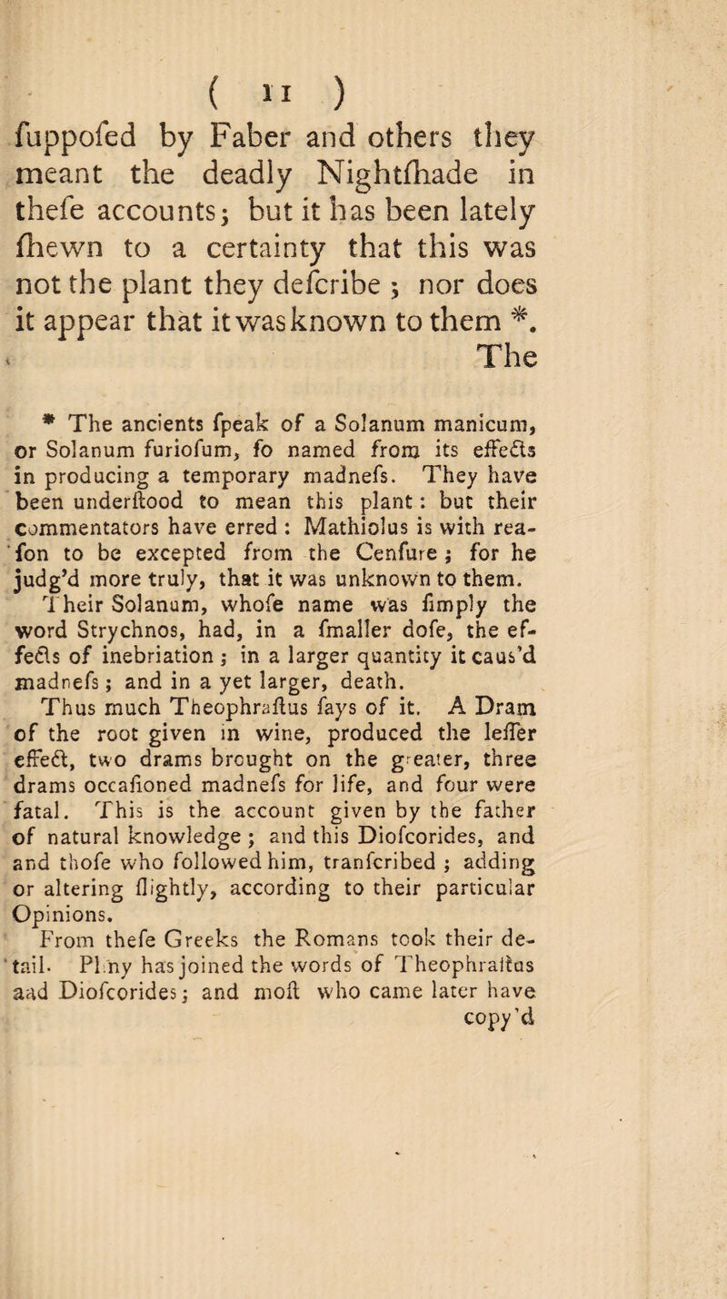 fuppofed by Faber and others they meant the deadly Nightshade in thefe accounts; but it has been lately fhewn to a certainty that this was not the plant they defcribe ; nor does it appear that it was known to them The * The ancients fpeak of a Solanum manicum, or Solanum furiofum, fo named from its effeds in producing a temporary madnefs. They have been understood to mean this plant: but their commentators have erred : Mathiolus is with rea- fon to be excepted from the Cenfure ; for he judg’d more truly, that it was unknown to them. Their Solanum, whole name was limply the word Strychnos, had, in a fmaller dofe, the ef¬ fects of inebriation ; in a larger quantity it caus’d madnefs; and in a yet larger, death. Thus much Theophraflus fays of it. A Dram of the root given in wine, produced the lelTer efred, two drams brought on the g eater, three drams occalioned madnefs for life, and four were fatal. This is the account given by the father of natural knowledge ; and this Diofcorides, and and thofe who followed him, tranfcribed ; adding or altering Sightly, according to their particular Opinions. From thefe Greeks the Romans took their de¬ tail- PI ny has joined the words of Theophraitus and Diofcorides; and moll who came later have copy’d