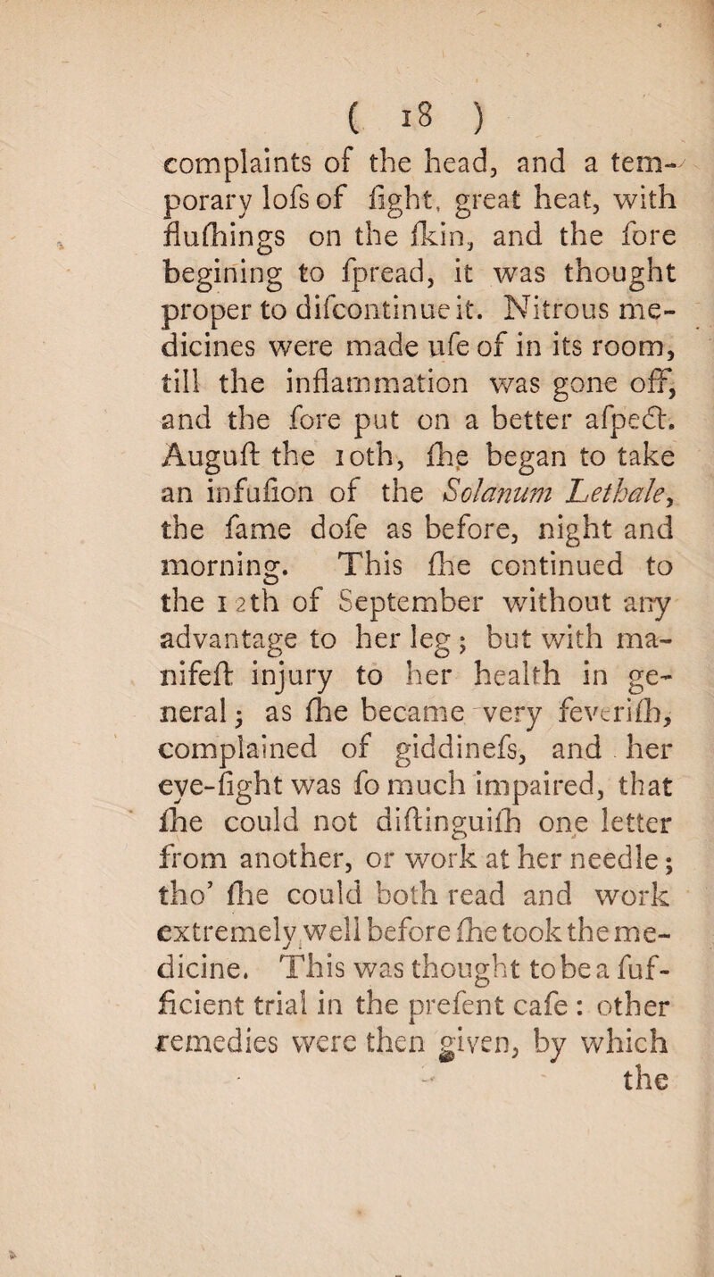 complaints of the head, and a tem¬ porary lofs of fight, great heat, with flufhings on the fkin, and the fore begining to fpread, it was thought proper to difcontinueit. Nitrous me¬ dicines were made ufe of in its room, till the inflammation was gone off, and the fore put on a better afpedh Auguft the ioth, fhe began to take an infufion of the Solatium Lethale, the fame dofe as before, night and morning. This fhe continued to the 12th of September without any advantage to her leg ; but with ma- nifeft injury to her health in ge¬ neral ^ as fhe became very fevcrifh, complained of giddinefs, and her eye-fight was fo much impaired, that flie could not diftinguifh one letter from another, or work at her needle; tho’ (lie could both read and work extremely well before fhe took the me¬ dicine. This was thought to he a fuf- ficient trial in the prefent cafe : other remedies were then given, by which - the