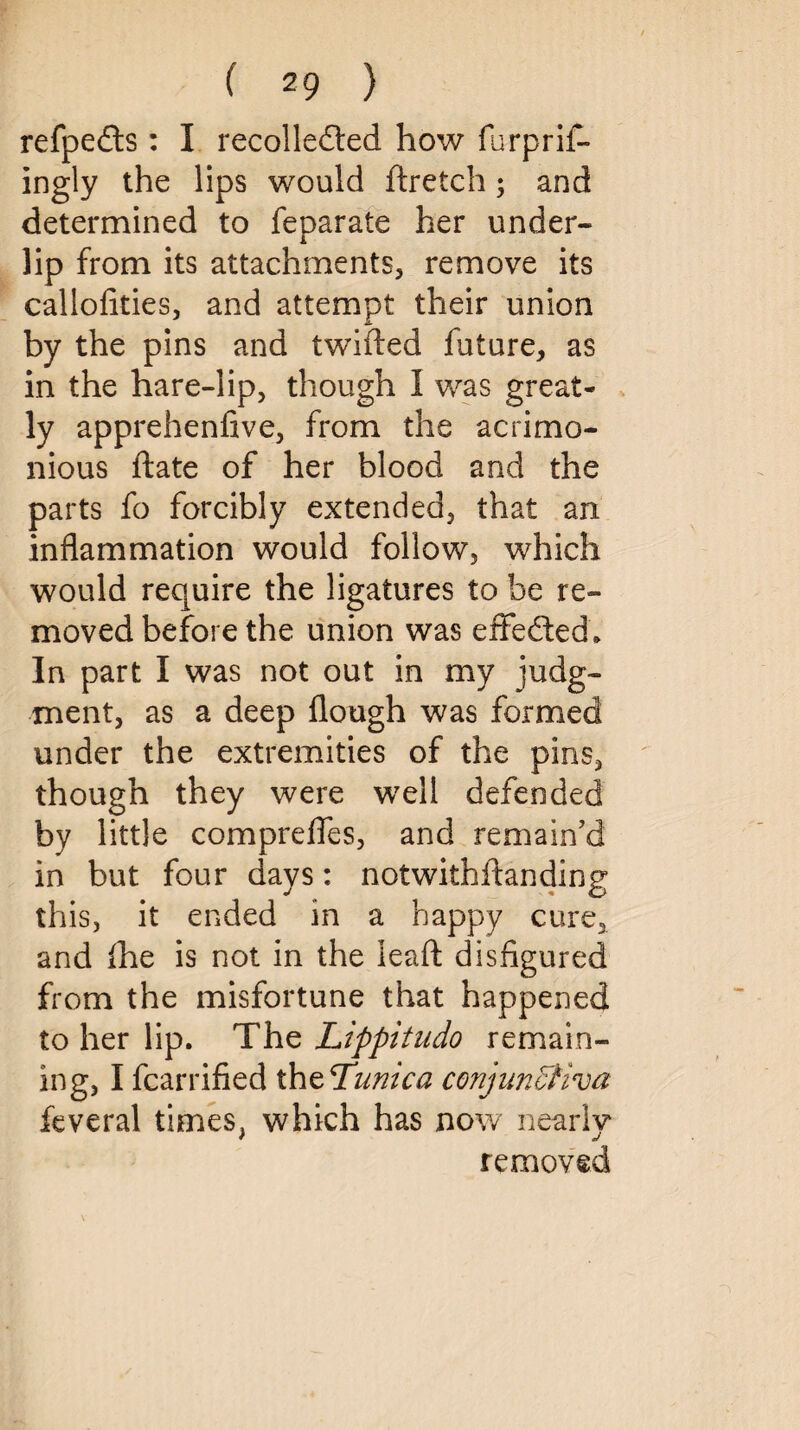 refpe&s: I recollected how furprif- ingly the lips would ftretch; and determined to feparate her under¬ lip from its attachments, remove its callofities, and attempt their union by the pins and twifted future, as in the hare-lip, though I was great¬ ly apprehenfive, from the acrimo¬ nious ftate of her blood and the parts fo forcibly extended, that an inflammation would follow, which would require the ligatures to be re¬ moved before the union was effected. In part I was not out in my judg¬ ment, as a deep Hough was formed under the extremities of the pins, though they were well defended by little comprefles, and remain’d in but four days: notwithlfanding this, it ended in a happy cure, and fhe is not in the leaft disfigured from the misfortune that happened to her lip. The Lippitudo remain¬ ing, I fcarrified thzTunica conjunctiva feveral times, which has now nearly removed