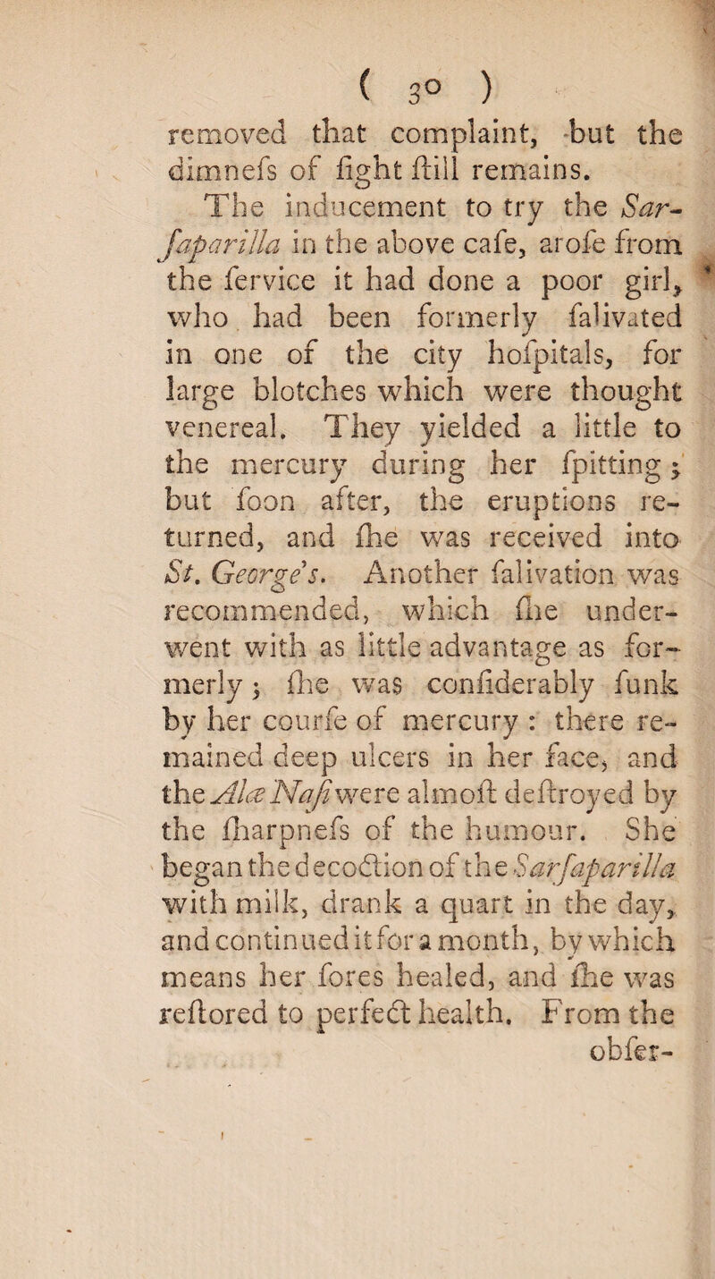 ( 3° ) removed that complaint, but the dimnefs of fight ftill remains. The inducement to try the Sar- Japarijla in the above cafe, arofe from the fervice it had done a poor girl> * who had been formerly falivated in one of the city hofpitals, for large blotches which were thought venereal. They yielded a little to the mercury during her fpitting j but Toon after, the eruptions re¬ turned, and fhe was received into Sl George s. Another falivation was recommended, which (lie under¬ went with as little advantage as for¬ merly ; (he was confiderably funk by her courfe of mercury : there re¬ mained deep ulcers in her face, and the Alee Naji were aim oil deftroyed by the fharpnefs of the humour. She began the d ecoftion of the Sarfaparilla with milk, drank a quart in the day, and continued it for a month, by which means her fores healed, and fhe was reflored to perfect health. From the obfer-